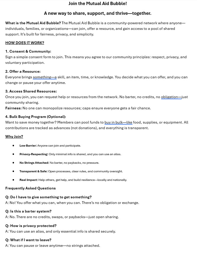 One Page Explainer for the mutual aid network.

Join the Mutual Aid Bubble!
A new way to share, support, and thrive—together.
What is the Mutual Aid Bubble? The Mutual Aid Bubble is a community-powered network where anyone—individuals, families, or organizations—can join, offer a resource, and gain access to a pool of shared support. It’s built for fairness, privacy, and simplicity.
HOW DOES IT WORK?
1. Consent & Community:
Sign a simple consent form to join. This means you agree to our community principles: respect, privacy, and voluntary participation.
2. Offer a Resource:
Everyone brings something—a skill, an item, time, or knowledge. You decide what you can offer, and you can change or pause your offer anytime.
3. Access Shared Resources:
Once you join, you can request help or resources from the network. No barter, no credits, no obligation—just community sharing.
Fairness: No one can monopolize resources; caps ensure everyone gets a fair chance.
4. Bulk Buying Program (Optional):
Want to save money together? Members can pool funds to buy in bulk—like food, supplies, or equipment. All contributions are tracked as advances (not donations), and everything is transparent.
Why Join?
•	Low Barrier: Anyone can join and participate.
•	Privacy-Respecting: Only minimal info is shared, and you can use an alias.
•	No Strings Attached: No barter, no paybacks, no pressure.
•	Transparent & Safe: Open processes, clear rules, and community oversight.
•	Real Impact: Help others, get help, and build resilience—locally and nationally.
Frequently Asked Questions
Q: Do I have to give something to get something?
A: No! You offer what you can, when you can. There’s no obligation or exchange.
Q: Is this a barter system?
A: No. There are no credits, swaps, or paybacks—just open sharing.
Q: How is privacy protected?
A: You can use an alias, and only essential info is shared securely.
Q: What if I want to leave?
A: You can pause or leave anytime—no strings attached.
