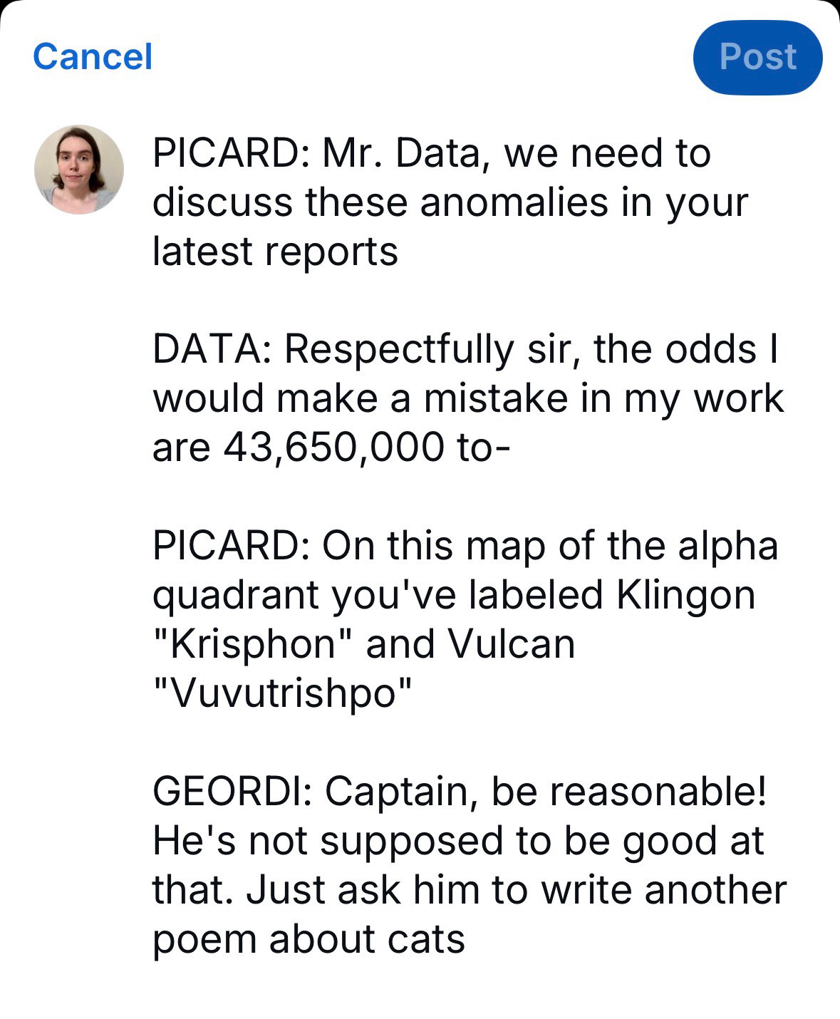 PICARD: Mr. Data, we need to discuss these anomalies in your latest reports

DATA: Respectfully sir, the odds I would make a mistake in my work are 43,650,000 to-

PICARD: On this map of the alpha quadrant you've labeled Klingon "Krisphon" and Vulcan "Vuvutrishpo"

GEORDI: Captain, be reasonable! He's not supposed to be good at that. Just ask him to write another poem about cats