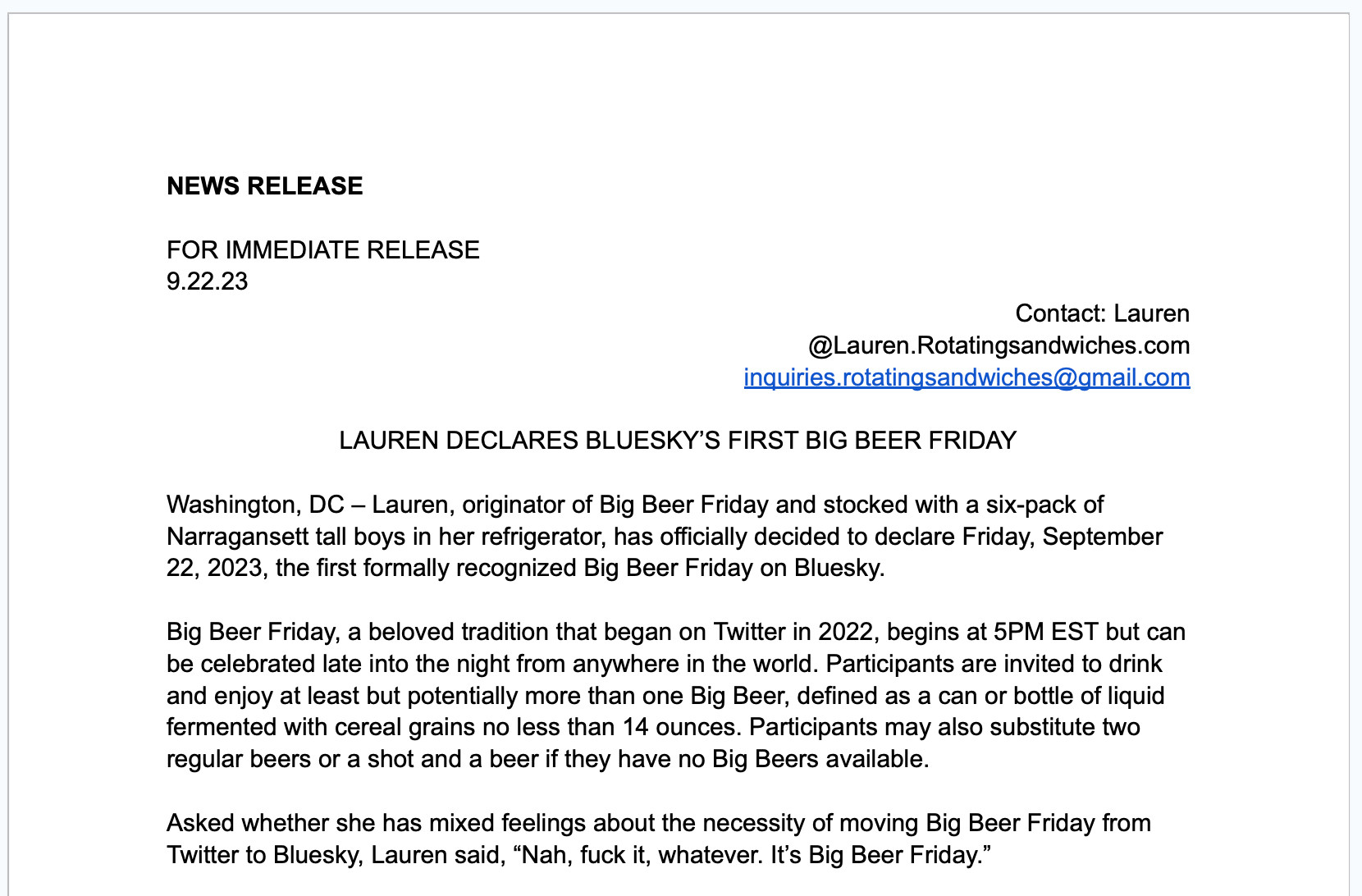 LAUREN DECLARES BLUESKY’S FIRST BIG BEER FRIDAY

Washington, DC – Lauren, originator of Big Beer Friday and stocked with a six-pack of Narragansett tall boys in her refrigerator, has officially decided to declare Friday, September 22, 2023, the first formally recognized Big Beer Friday on Bluesky.

Big Beer Friday, a beloved tradition that began on Twitter in 2022, begins at 5PM EST but can be celebrated late into the night from anywhere in the world. Participants are invited to drink and enjoy at least but potentially more than one Big Beer, defined as a can or bottle of liquid fermented with cereal grains no less than 14 ounces. Participants may also substitute two regular beers or a shot and a beer if they have no Big Beers available. 

Asked whether she has mixed feelings about the necessity of moving Big Beer Friday from Twitter to Bluesky, Lauren said, “Nah, fuck it, whatever. It’s Big Beer Friday.”