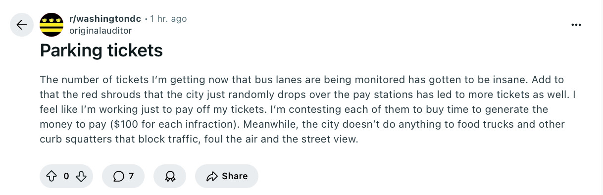 Post from r/washingtondc

The number of tickets I’m getting now that bus lanes are being monitored has gotten to be insane. Add to that the red shrouds that the city just randomly drops over the pay stations has led to more tickets as well. I feel like I’m working just to pay off my tickets. I’m contesting each of them to buy time to generate the money to pay ($100 for each infraction). Meanwhile, the city doesn’t do anything to food trucks and other curb squatters that block traffic, foul the air and the street view.