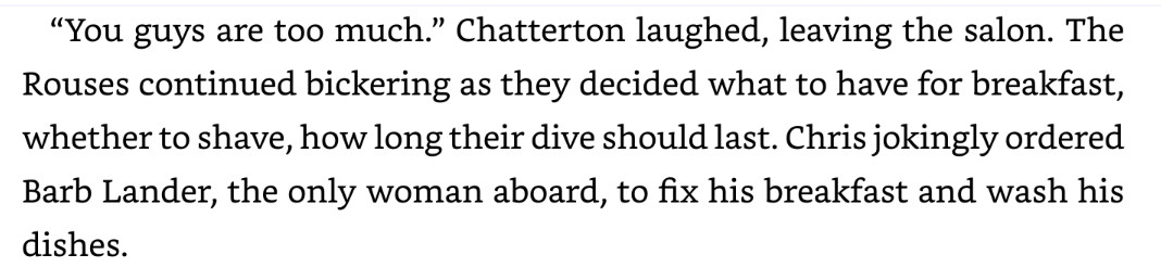 “You guys are too much.” Chatterton laughed, leaving the salon. The Rouses continued bickering as they decided what to have for breakfast, whether to shave, how long their dive should last. Chris jokingly ordered Barb Lander, the only woman aboard, to fix his breakfast and wash his dishes.