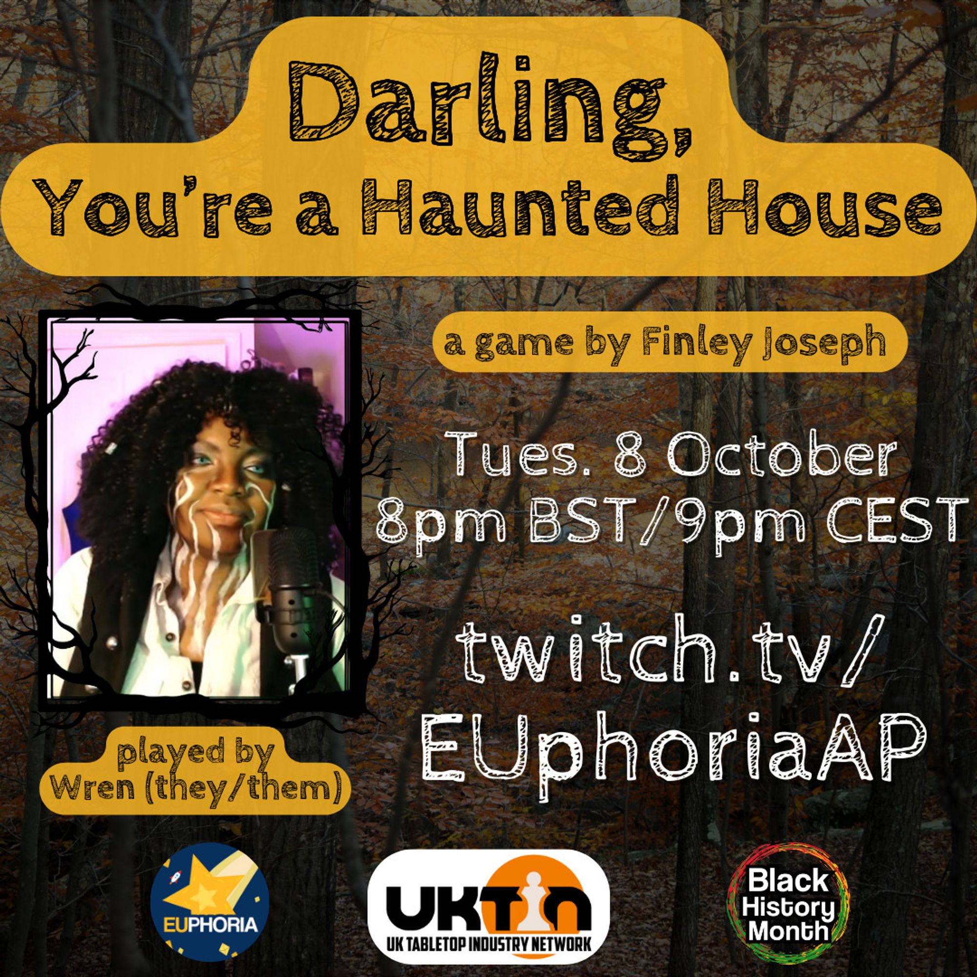 Background is a dense forest with orange leaves. Text: Darling, You're a Haunted House. a game by Finley Joseph. Tues. 8 October 8pm BST/9pm CEST. twitch.tv/EUphoriaAP. played by Wren (they/them)

Photo of Wren. Logos for EUphoria, UK Tabletop Industry Network, Black History Month