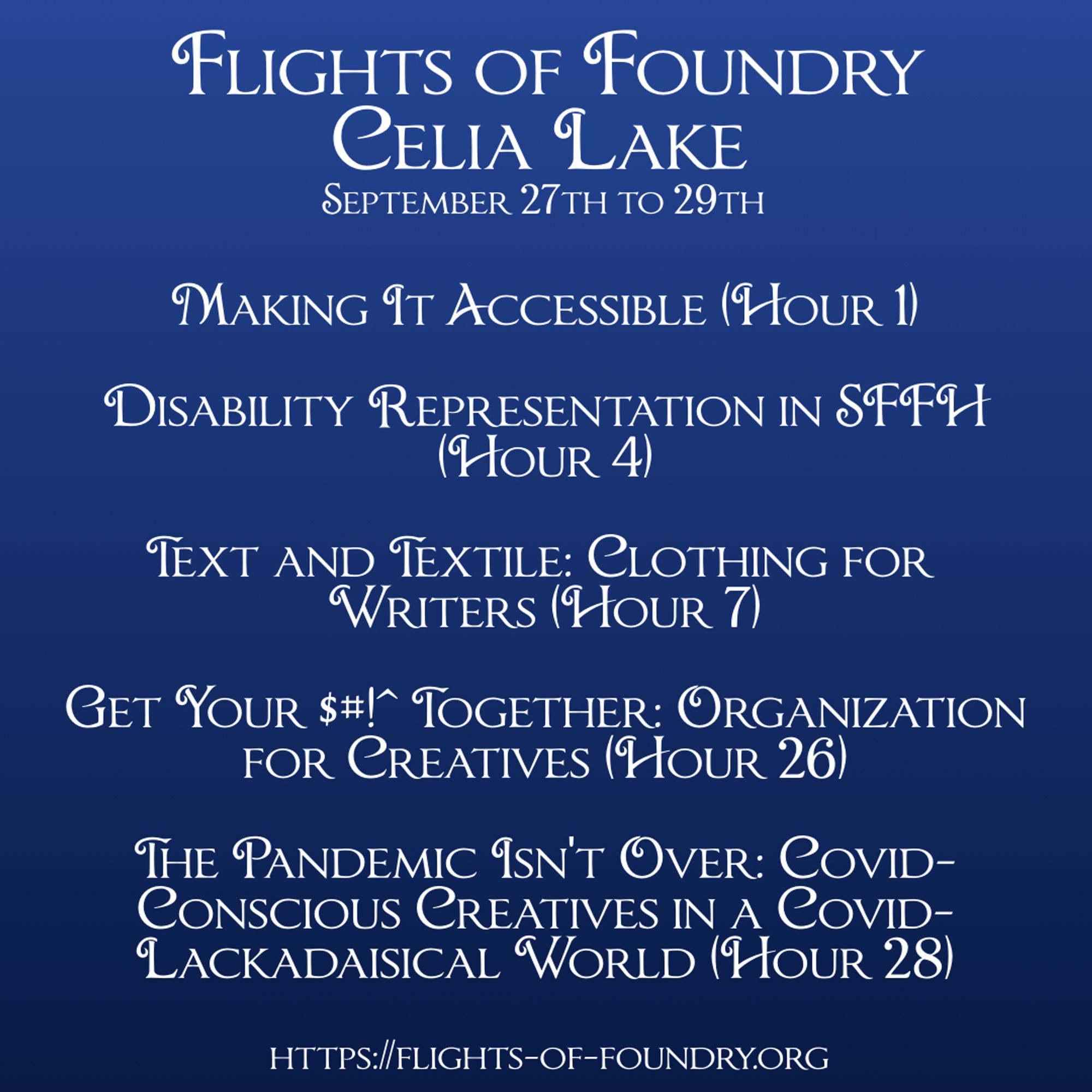 Flights of Foundry : Celia Lake : September 27th to 29th 

Making It Accessible (Hour 1) 

Disability Representation in SFFH (Hour 4) 

Text and Textile: Clothing for Writers (Hour 7)

Get Your $#!^ Together (Hour 26)

The Pandemic Isn't Over (Hour 28)

https://flights-of-foundry.org