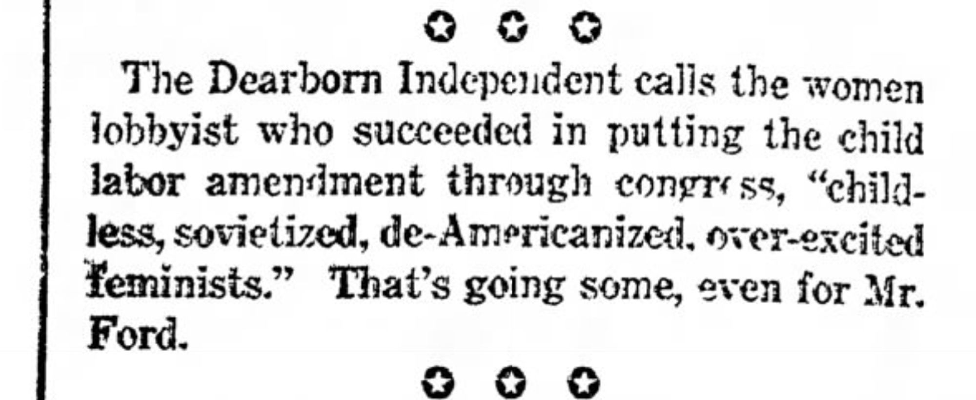 "The Dearborn Independent calls the women lobbyist who succeeded in putting the child labor amendment through congress, 'childless, sovietized, de-Americanized, over-excited feminists.' That's going some, even for Mr. Ford."