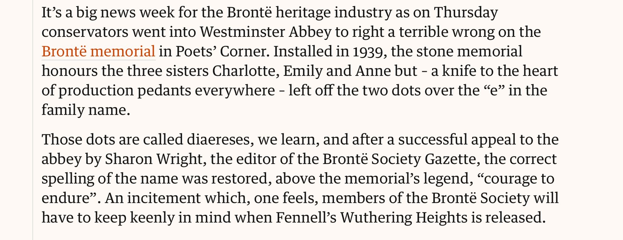 "It's a big news week for the Brontë heritage industry as on Thursday conservators went into Westminster Abbey to right a terrible wrong on the Brontë memorial in Poets' Corner. Installed in 1939, the stone memorial honours the three sisters Charlotte, Emily and Anne but--a knife to the heart of production tenants everywhere--left off the two dots over the "e" in the family name.
Those dots are called diaereses, we learn, and after a successful appeal to the abbey . . . the correct spelling of the name was restored, above the memorial's legend, "courage to endure."