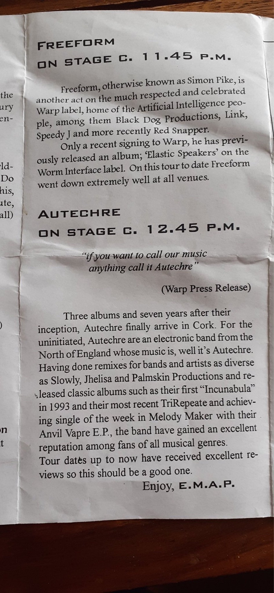 Programme Insert with stage times and press info on support act and Autechre: 
FREEFORM
ON STAGE C. 11.45 P.M.
Freeform, otherwise known as Simon Pike, is another act on the much respected and celebrated Warp label, home of the Artificial Intelligence peo-ple, among them Black Dog Productions, Link, Speedy J and more recently Red Snapper.
Only a recent signing to Warp, he has previously released an album; Elastic Speakers' on the Worm Interface label. On this tour to date Freeform went down extremely well at all venues.
AUTECHRE
ON STAGE C. 12.45 P.M.
"if you want to call our music anything call it Autechre"
(Warp Press Release
Three albums and seven years after their inception, Autechre finally arrive in Cork. For the uninitiated, Autechre are an electronic band from the North of England whose music is, well it's Autechre.
Having done remixes for bands and artists as diverse as Slowly, Jhelisa and Palmskin Productions and released classic albums suc