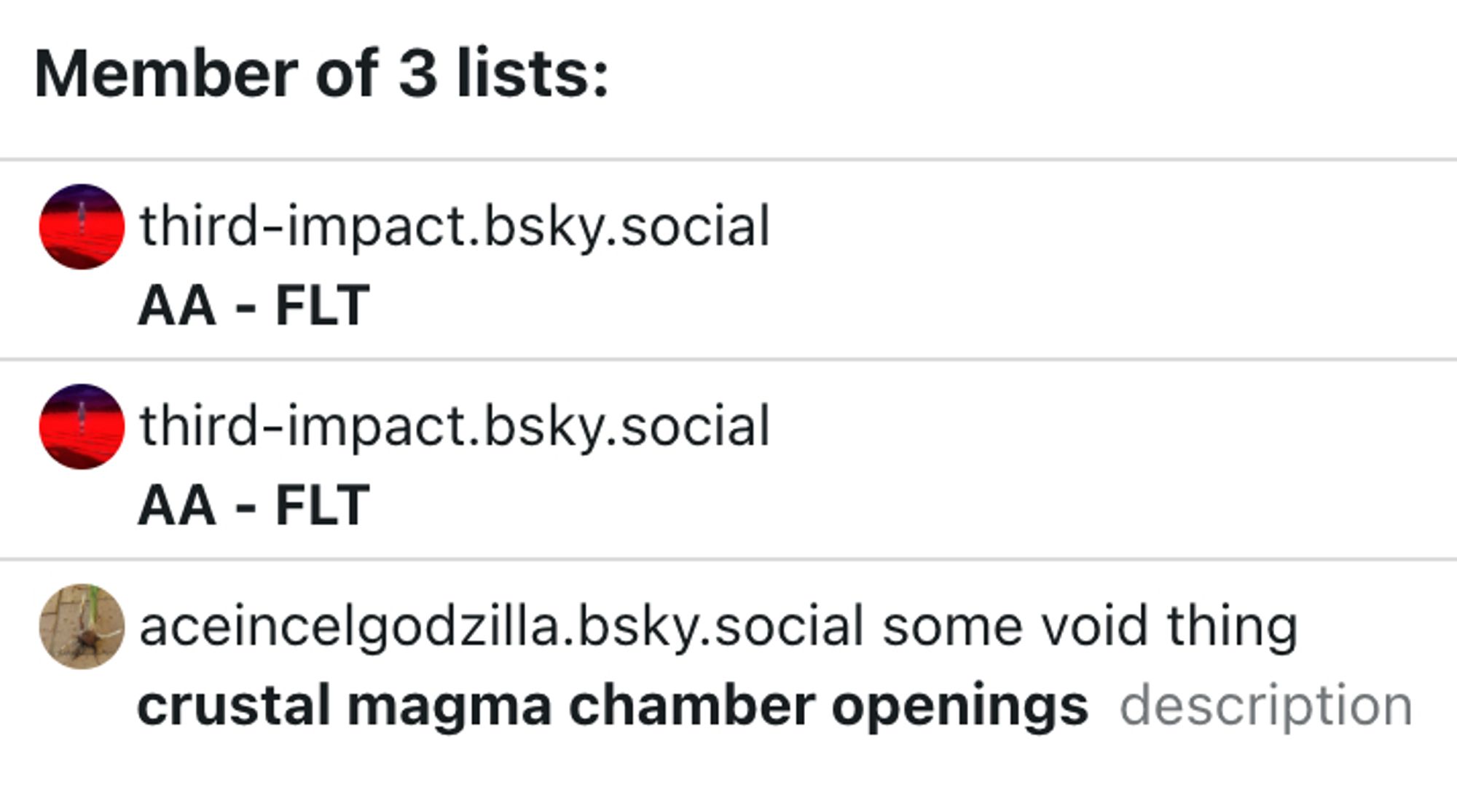 Clearsky screenshot:
"Member of 3 lists:
third-impact.bsky.social
AA - FLT
third-impact.bsky.social
AA - FLT
aceincelgodzilla.bsky.social some void thing
crustal magma chamber openings (description)