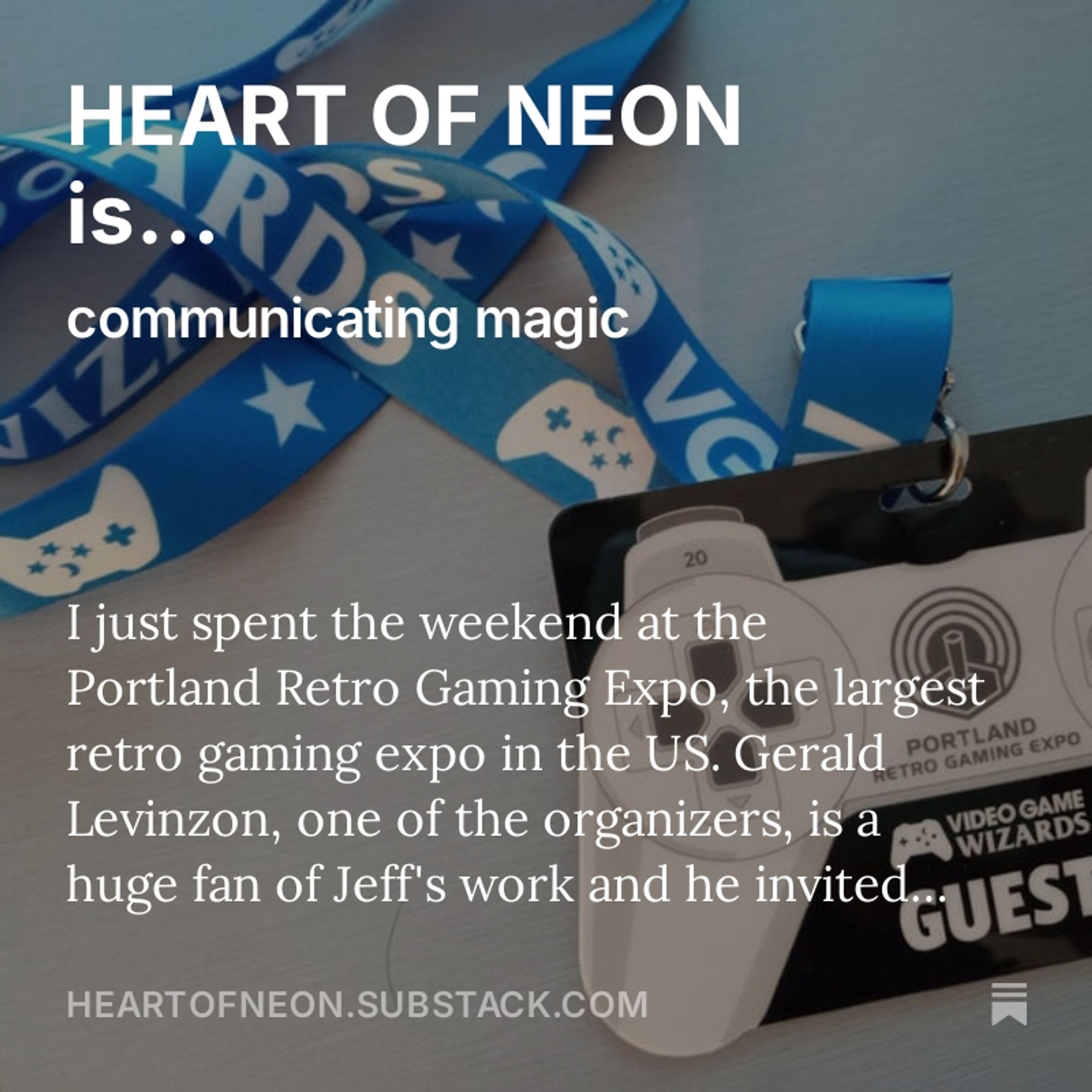 A photo of the Portland Retro Gaming Expo Guest Pass lanyard, a black and white laminated card with a blue strap. Superimposed text: HEART OF NEON is communicating magic. I just spent the weekend at the Portland Retro Gaming Expo, the largest retro gaming event in the U.S. Gerald Levinzon, one of the organizers, is a huge fan of Jeff's work and he invited..."