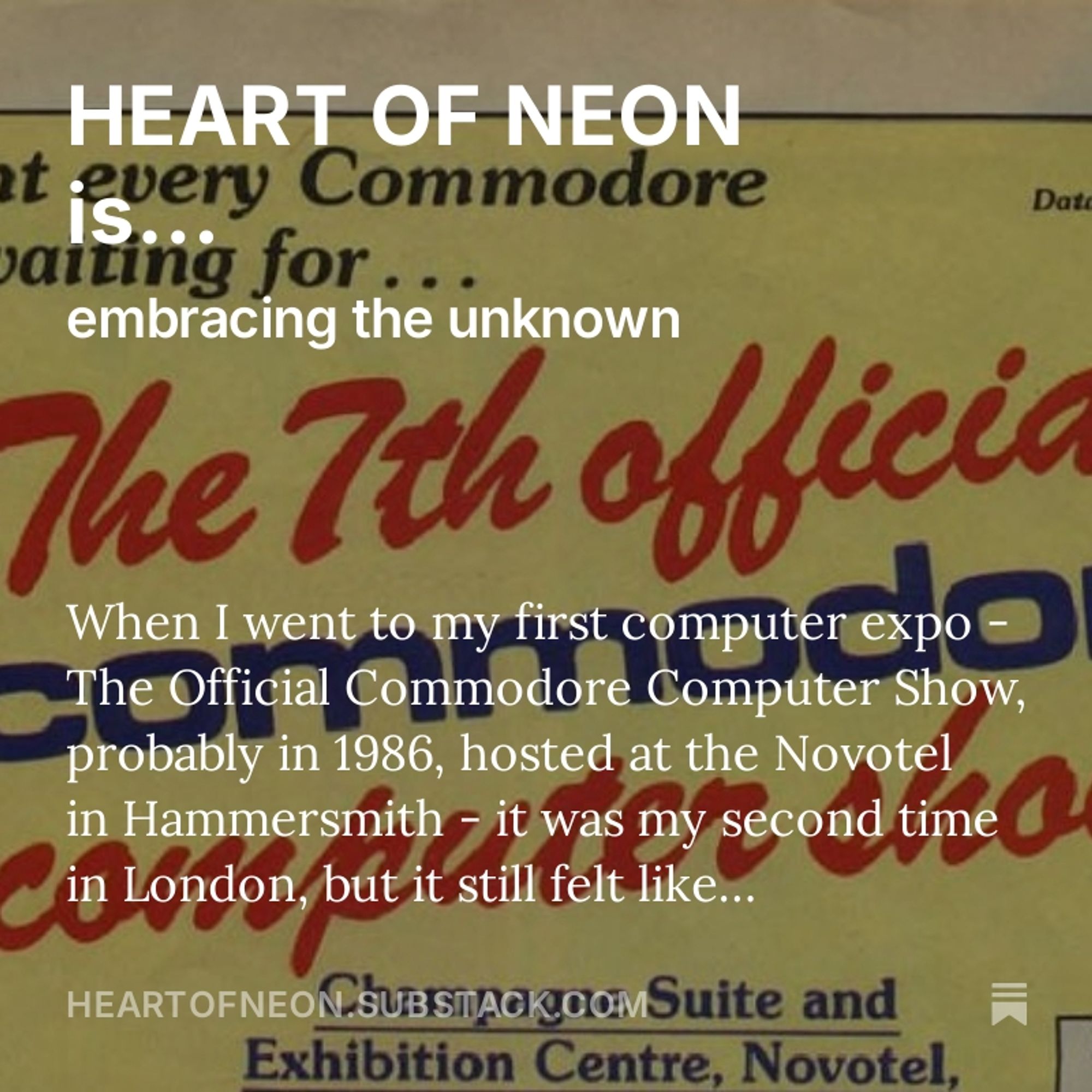 A close up of the printed program for the 7th Official Commodore Computer Show, with text superimposed: "HEART OF NEON is... embracing the unknown. When I went to my first computer expo - The Official Commodore Computer Show, probably in 1986, hosted at the Novotel in Hammersmith - it was my second time in London, but it still felt..."