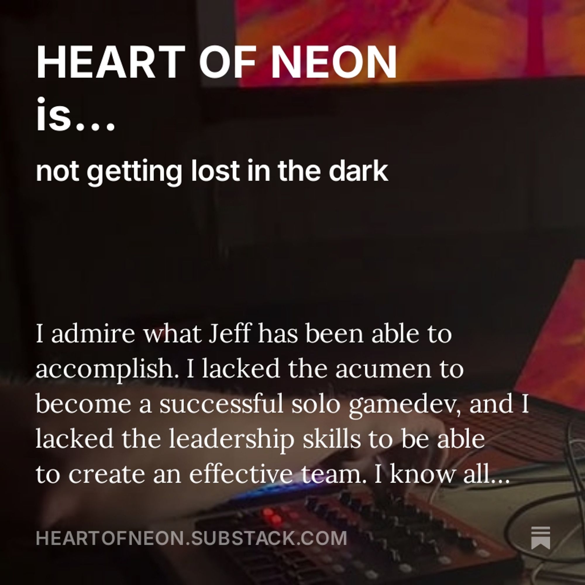 Photo of hands typing on a laptop keyboard, with superimposed text: "HEART OF NEON is... not getting lost in the dark. I admire what Jeff has been able to accomplish. I lacked the acumen to become a successful solo gamedev, and lacked the leadership skills to be able to create an effective team HEARTOFNEON.SUBSTACK.COM"