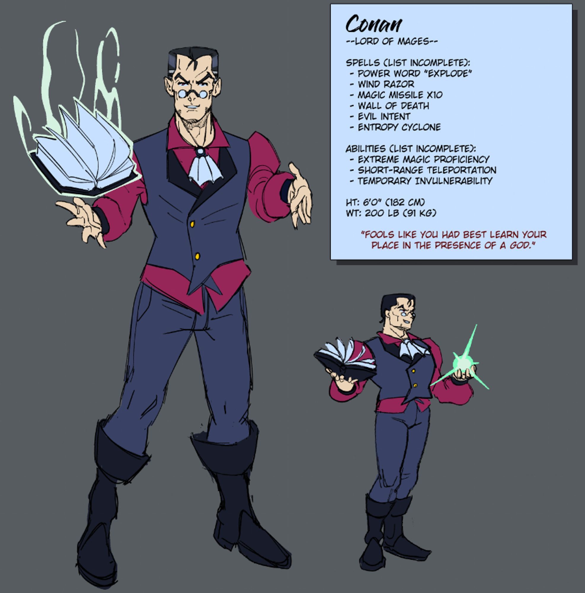 A digital sketch of a mage in formal medieval clothing. He stands with an extremely confident and sinister expression on his face, which is modeled to be reminiscent of old superhero comics with squinty eyes and heroic features. In contrast to that, an info panel on the side clarifies some details: His name is Conan, he's the lord of mages, he has spells with names such as "Power Word Explode" and "Wall of Death", "Evil Intent"; and a quote from him reads "Fools like you had best learn your place in the presence of a god"

Overall just a sinister and untrustworthy fellow whose personality clashes with his stereotypically heroic features.