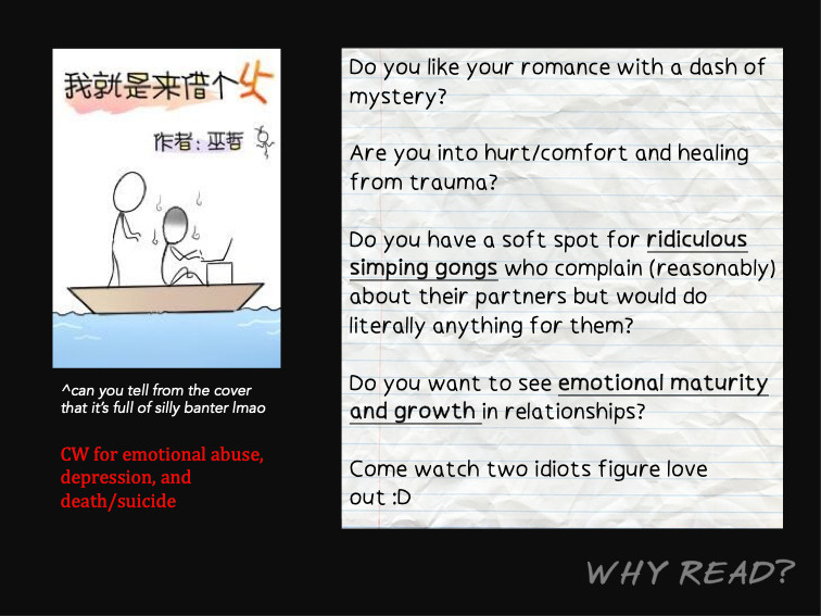 WHY READ?
[Cover shows two stickmen on a boat, one typing on his laptop and one creeping up behind him]
^can you tell from the cover that it’s full of silly banter lmao

CW for emotional abuse, depression, and death/suicide
-
Do you like your romance with a dash of mystery?

Are you into hurt/comfort and healing from trauma?

Do you have a soft spot for ridiculous simping gongs who complain (reasonably) about their useless partners but would do literally anything for them?

Do you want to see emotional maturity and growth in relationships?

Come watch two idiots figure love out :D