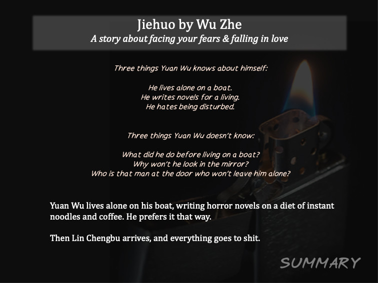 Jiehuo by Wu Zhe

SUMMARY
A story about facing your fears & falling in love
Three things Yuan Wu knows about himself:

He lives alone on a boat.
He writes novels for a living.
He hates being disturbed.


Three things Yuan Wu doesn’t know:

What did he do before living on a boat?
Why won’t he look in the mirror?
Who is that man at the door who won’t leave him alone?


Yuan Wu lives alone on his boat, writing horror novels on a diet of instant noodles and coffee. He prefers it that way.Then Lin Chengbu arrives, and everything goes to shit.