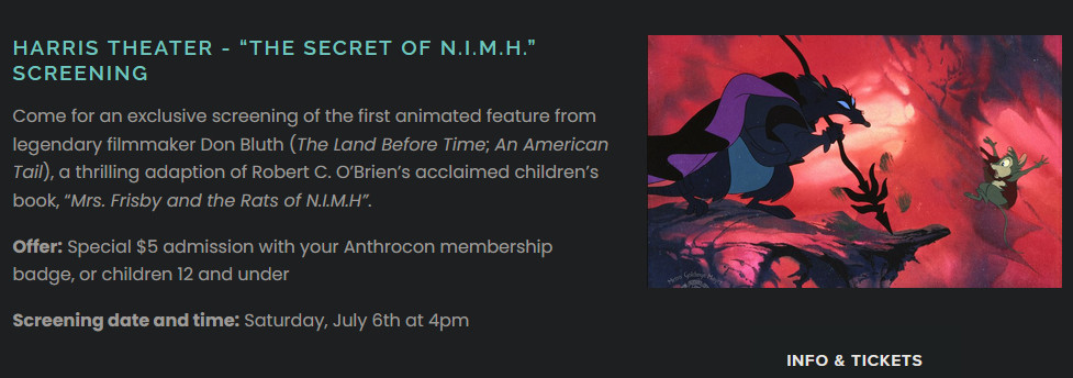 A screenshot of the following special offer:

Harris Theater - “The Secret of N.I.M.H.” Screening

Come for an exclusive screening of the first animated feature from legendary filmmaker Don Bluth (The Land Before Time; An American Tail), a thrilling adaption of Robert C. O’Brien’s acclaimed children’s book, “Mrs. Frisby and the Rats of N.I.M.H”.

Offer: Special $5 admission with your Anthrocon membership badge, or children 12 and under

Screening date and time: Saturday, July 6th at 4pm