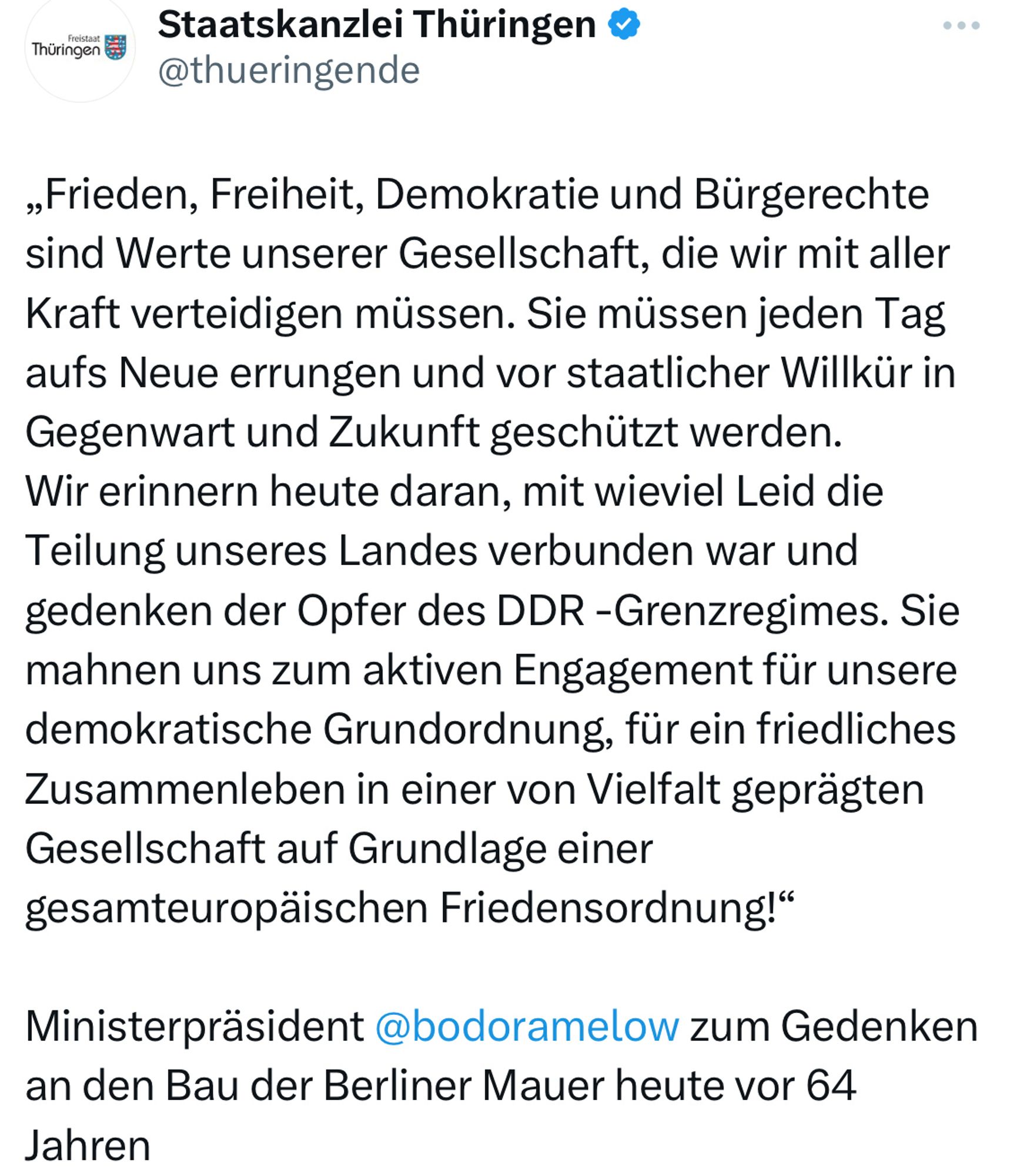 „Frieden, Freiheit, Demokratie und Bürgerechte sind Werte unserer Gesellschaft, die wir mit aller Kraft verteidigen müssen. Sie müssen jeden Tag aufs Neue errungen und vor staatlicher Willkür in Gegenwart und Zukunft geschützt werden. 
Wir erinnern heute daran, mit wieviel Leid die Teilung unseres Landes verbunden war und gedenken der Opfer des DDR -Grenzregimes. Sie mahnen uns zum aktiven Engagement für unsere demokratische Grundordnung, für ein friedliches Zusammenleben in einer von Vielfalt geprägten Gesellschaft auf Grundlage einer gesamteuropäischen Friedensordnung!“ 

Ministerpräsident @bodoramelow zum Gedenken an den Bau der Berliner Mauer heute vor 64 Jahren