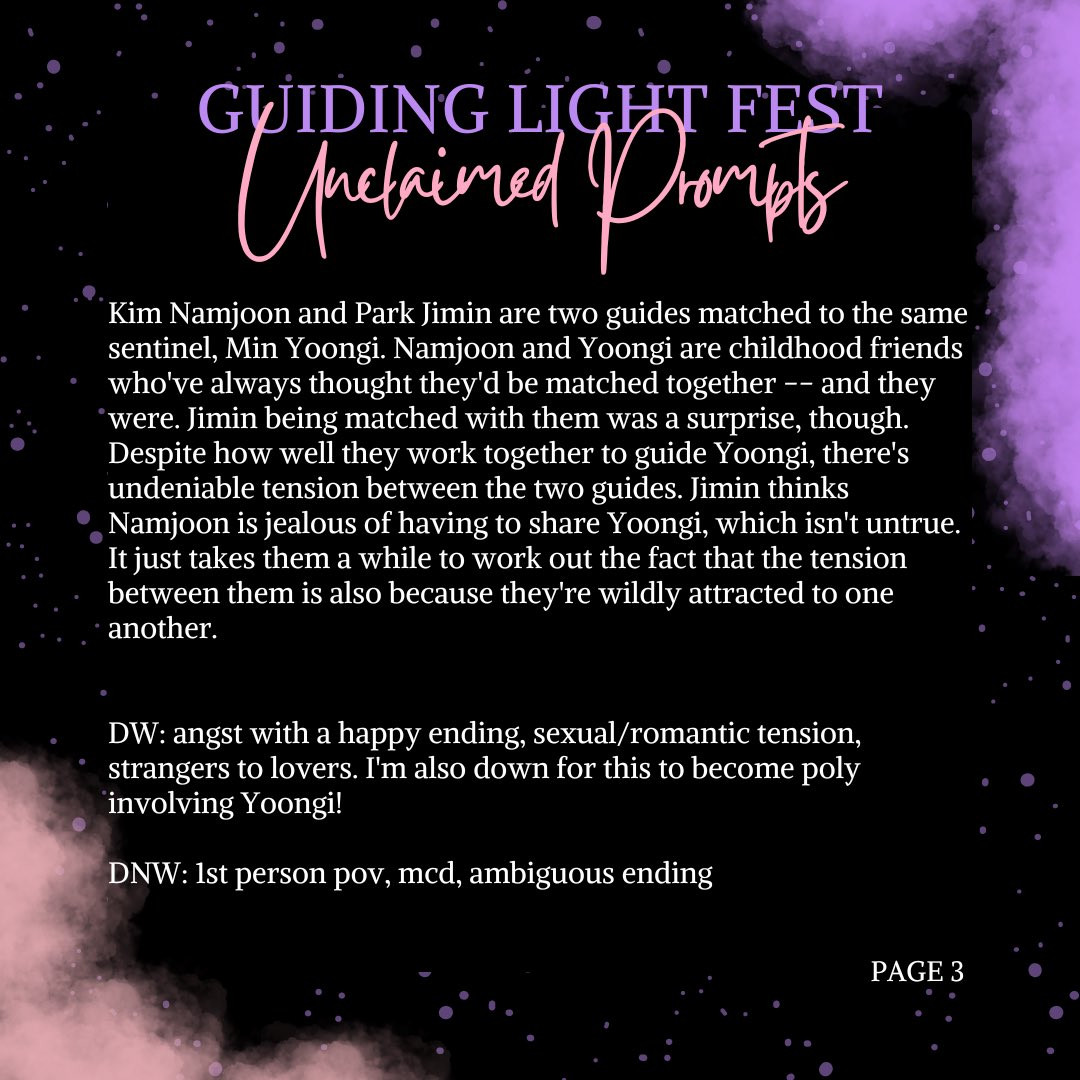 guiding light fest unclaimed prompts

Kim Namjoon and Park Jimin are two guides matched to the same sentinel, Min Yoongi. Namjoon and Yoongi are childhood friends who've always thought they'd be matched together -- and they were. Jimin being matched with them was a surprise, though. Despite how well they work together to guide Yoongi, there's undeniable tension between the two guides. Jimin thinks Namjoon is jealous of having to share Yoongi, which isn't untrue. It just takes them a while to work out the fact that the tension between them is also because they're wildly attracted to one another.

DW: angst with a happy ending, sexual/romantic tension, strangers to lovers. I'm also down for this to become poly involving Yoongi!
DNW: 1st person pov, mcd, ambiguous ending

Page 3