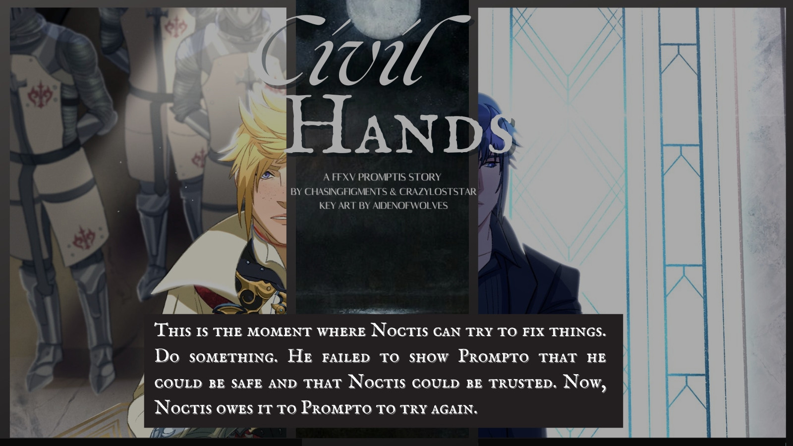 There are two images. On the left is Prince Prompto dressed in royal garb, on the right is Noctis in his black suit.  The text in the middle is an excerpt that says:

 This is the moment where Noctis can try to fix things. Do something. He failed to show Prompto that he could be safe and that Noctis could be trusted. Now, Noctis owes it to Prompto to try again. 
