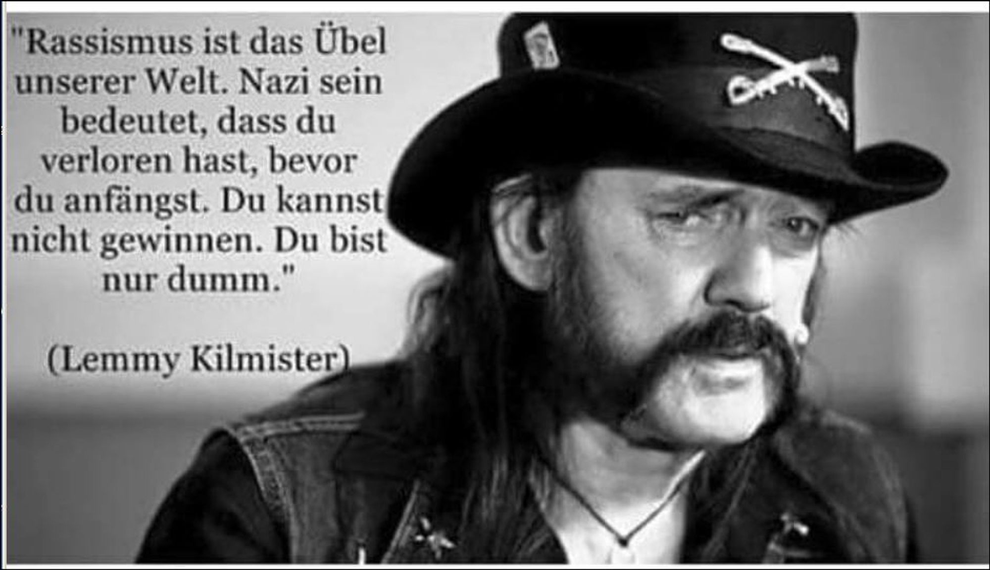 Zitat von Lemmy Kilmister: 
Rassismus ist das Übel unserer Welt. Nazi sein bedeutet, dass Du verloren hast, bevor du anfängst. Du kannst nicht gewinnen. Du bist nur dumm.