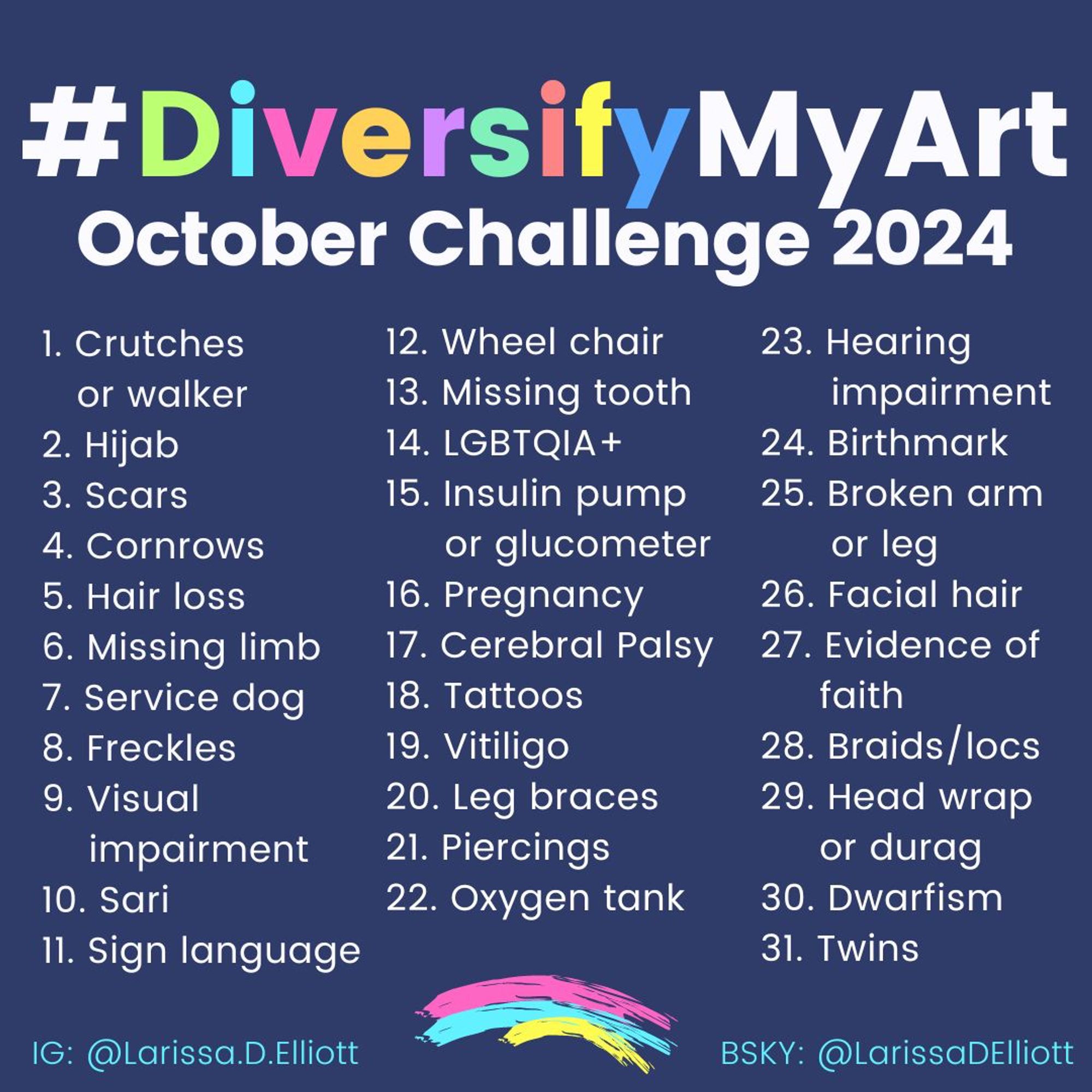 Diversify My Art October challenge 2024.
1. Crutches or walker
2. Hijab
3. Scars
4. Cornrows
5. Hair loss
6. Missing limb
7. Service dog
8. Freckles
9. Visual impairment
10. Sari
11. Sign language
12. Wheel chair
13. Missing tooth
14. LGBTQIA+
15. Insulin pump/glucose meter
16. Pregnancy
17. Cerebral Palsy
18. Tattoos
19. Vitiligo
20. Leg braces
21. Piercings
22. Oxygen tank
23. Hearing impairment
24. Birthmark
25. Broken arm/leg
26. Facial hair
27. Evidence of faith
28. Braids/locs
29. Head wrap or durag
30. Dwarfism
31. Twins