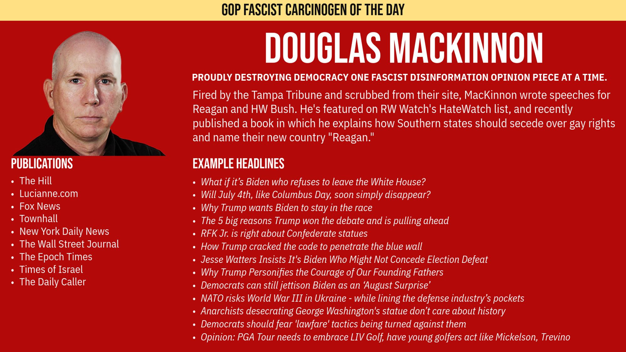 GOP FASCIST CARCINOGEN OF THE DAY

Douglas MacKinnon

Proudly Destroying Democracy one Fascist Disinformation Opinion Piece at a time.

Fired by the Tampa Tribune and scrubbed from their site, MacKinnon wrote speeches for Reagan and HW Bush. He's featured on RW Watch's HateWatch list, and recently published a book in which he explains how Southern states should secede over gay rights and name their new country "Reagan.”

EXAMPLE HEADLINES

What if it’s Biden who refuses to leave the White House?
Will July 4th, like Columbus Day, soon simply disappear?
Why Trump wants Biden to stay in the race
The 5 big reasons Trump won the debate and is pulling ahead
RFK Jr. is right about Confederate statues
How Trump cracked the code to penetrate the blue wall
Jesse Watters Insists It's Biden Who Might Not Concede Election Defeat
Why Trump Personifies the Courage of Our Founding Fathers
Democrats can still jettison Biden as an ‘August Surprise’
NATO risks World War III in Ukraine - while lining the