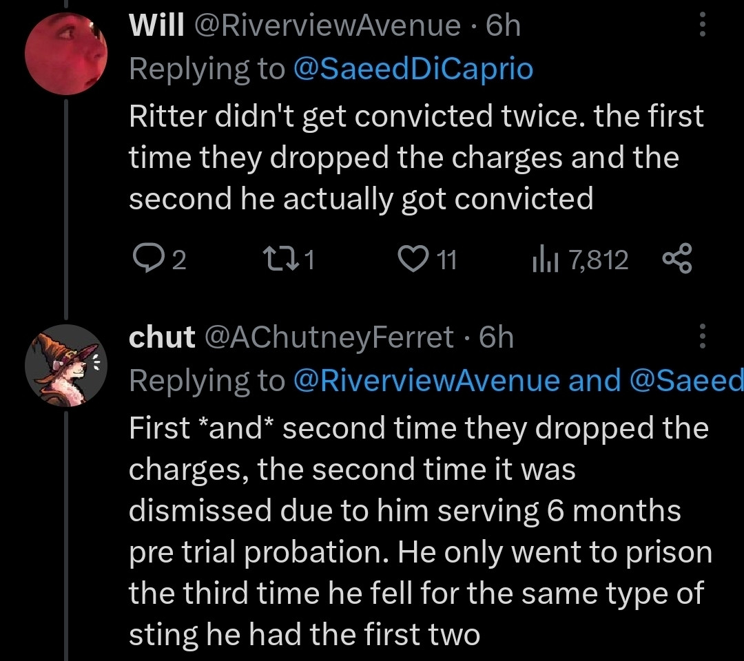 Person 1: Ritter didn't get convicted twice. the first time they dropped the charges and the second he actually got convicted."

Person 2: First *and* second time they dropped the charges, the second time it was dismissed due to him serving 6 months pre trial probation. He only went to prison the third time he fell for the same type of sting he had the first two