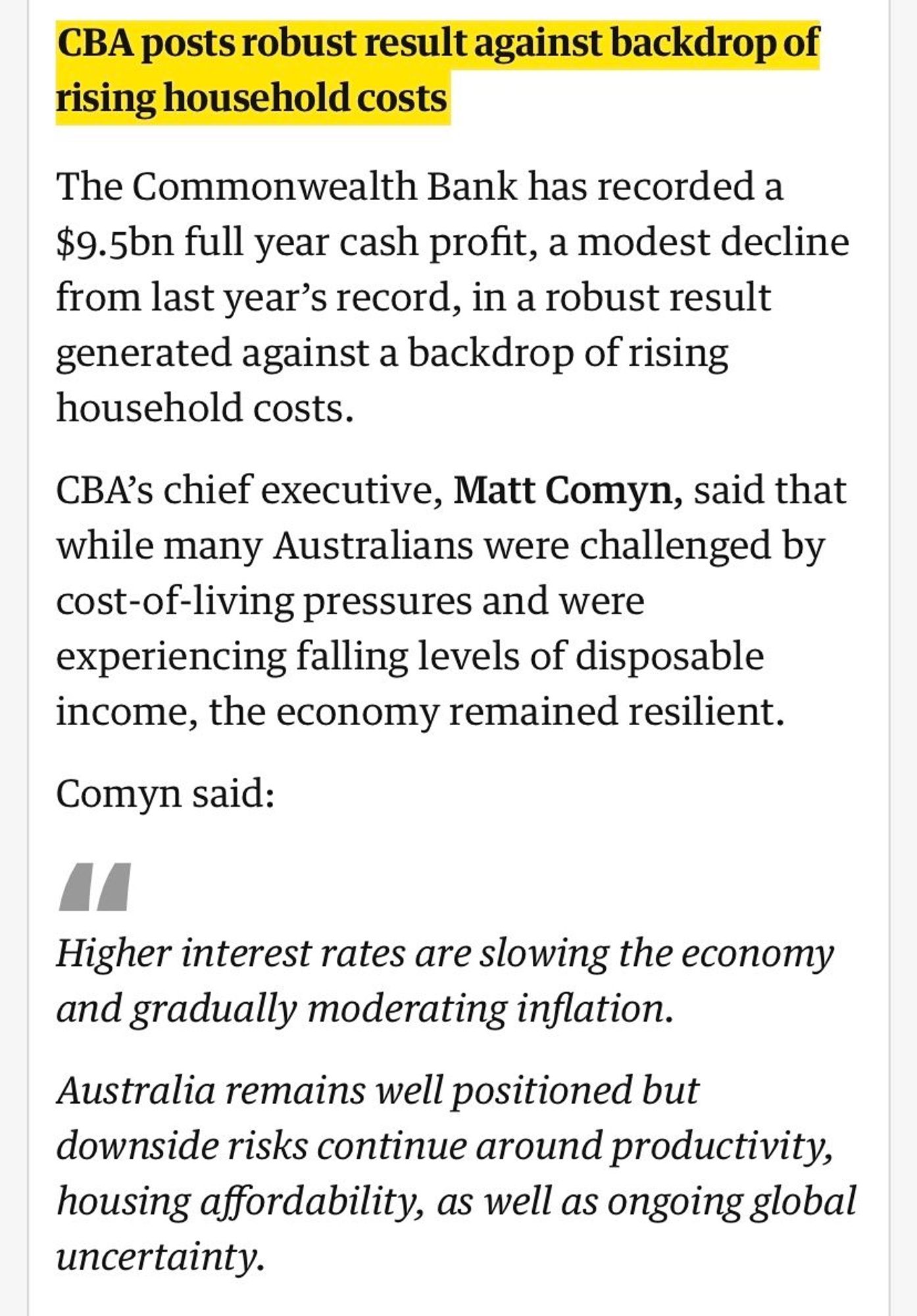 "The Commonwealth Bank has recorded a $9.5bn full year cash profit, a modest decline from last year’s record, in a robust result generated against a backdrop of rising household costs.

CBA’s chief executive, Matt Comyn, said that while many Australians were challenged by cost-of-living pressures and were experiencing falling levels of disposable income, the economy remained resilient.

Comyn said:

Higher interest rates are slowing the economy and gradually moderating inflation.

Australia remains well positioned but downside risks continue around productivity, housing affordability, as well as ongoing global uncertainty."