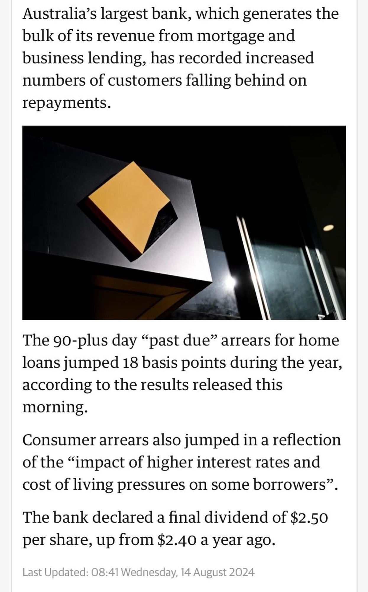 Australia’s largest bank, which generates the bulk of its revenue from mortgage and business lending, has recorded increased numbers of customers falling behind on repayments.

Commonwealth bank branch
The 90-plus day “past due” arrears for home loans jumped 18 basis points during the year, according to the results released this morning.

Consumer arrears also jumped in a reflection of the “impact of higher interest rates and cost of living pressures on some borrowers”.

The bank declared a final dividend of $2.50 per share, up from $2.40 a year ago.