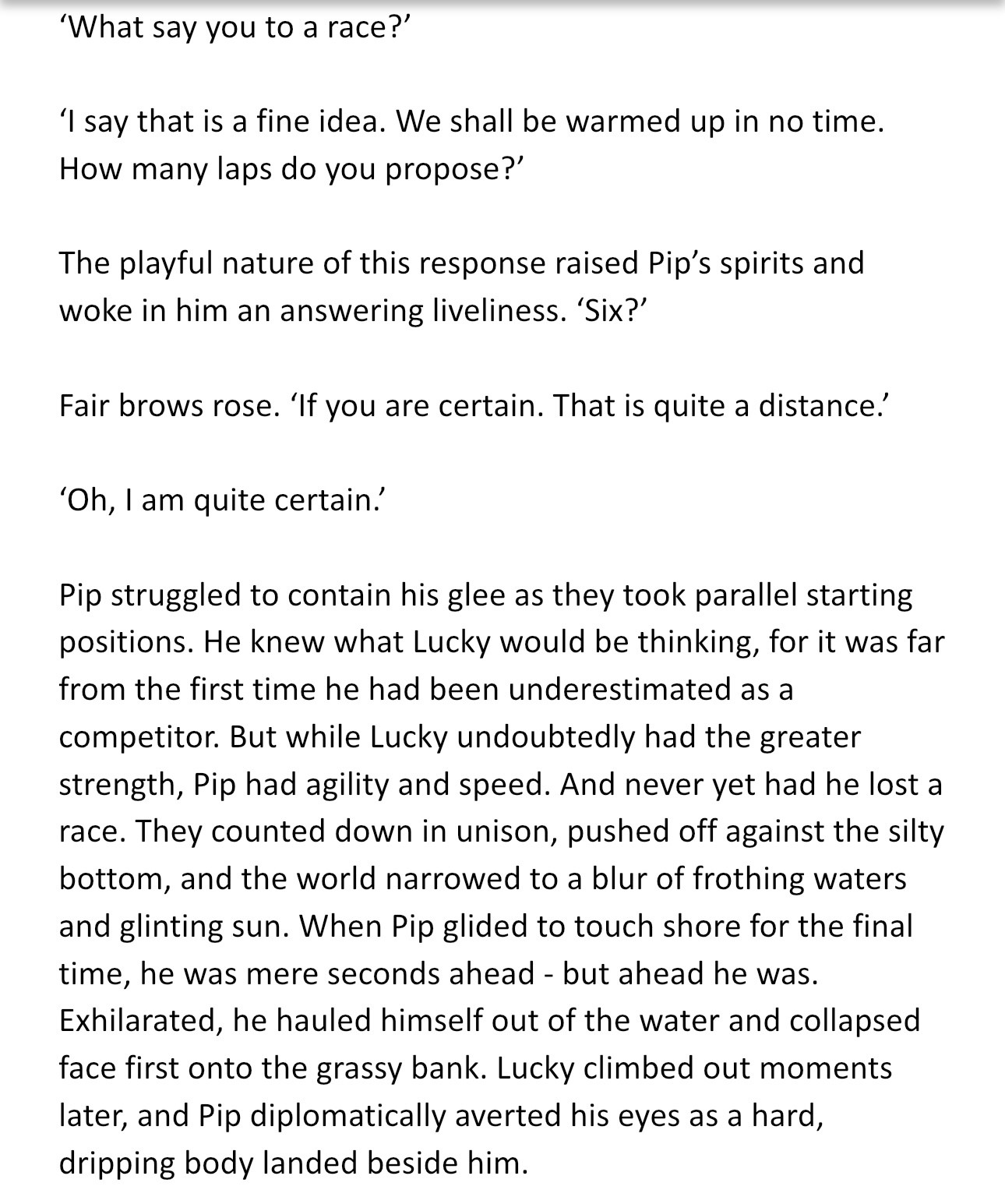 ‘What say you to a race?’ 

‘I say that is a fine idea. We shall be warmed up in no time. How many laps do you propose?’

The playful nature of this response raised Pip’s spirits and woke in him an answering liveliness. ‘Six?’

Fair brows rose. ‘If you are certain. That is quite a distance.’

‘Oh, I am quite certain.’

Pip struggled to contain his glee as they took parallel starting positions. He knew what Lucky would be thinking, for it was far from the first time he had been underestimated as a competitor. But while Lucky undoubtedly had the greater strength, Pip had agility and speed. And never yet had he lost a race. They counted down in unison, pushed off against the silty bottom, and the world narrowed to a blur of frothing waters and glinting sun. When Pip glided to touch shore for the final time, he was mere seconds ahead - but ahead he was. Exhilarated, he hauled himself out of the water and collapsed face first onto the grassy bank.