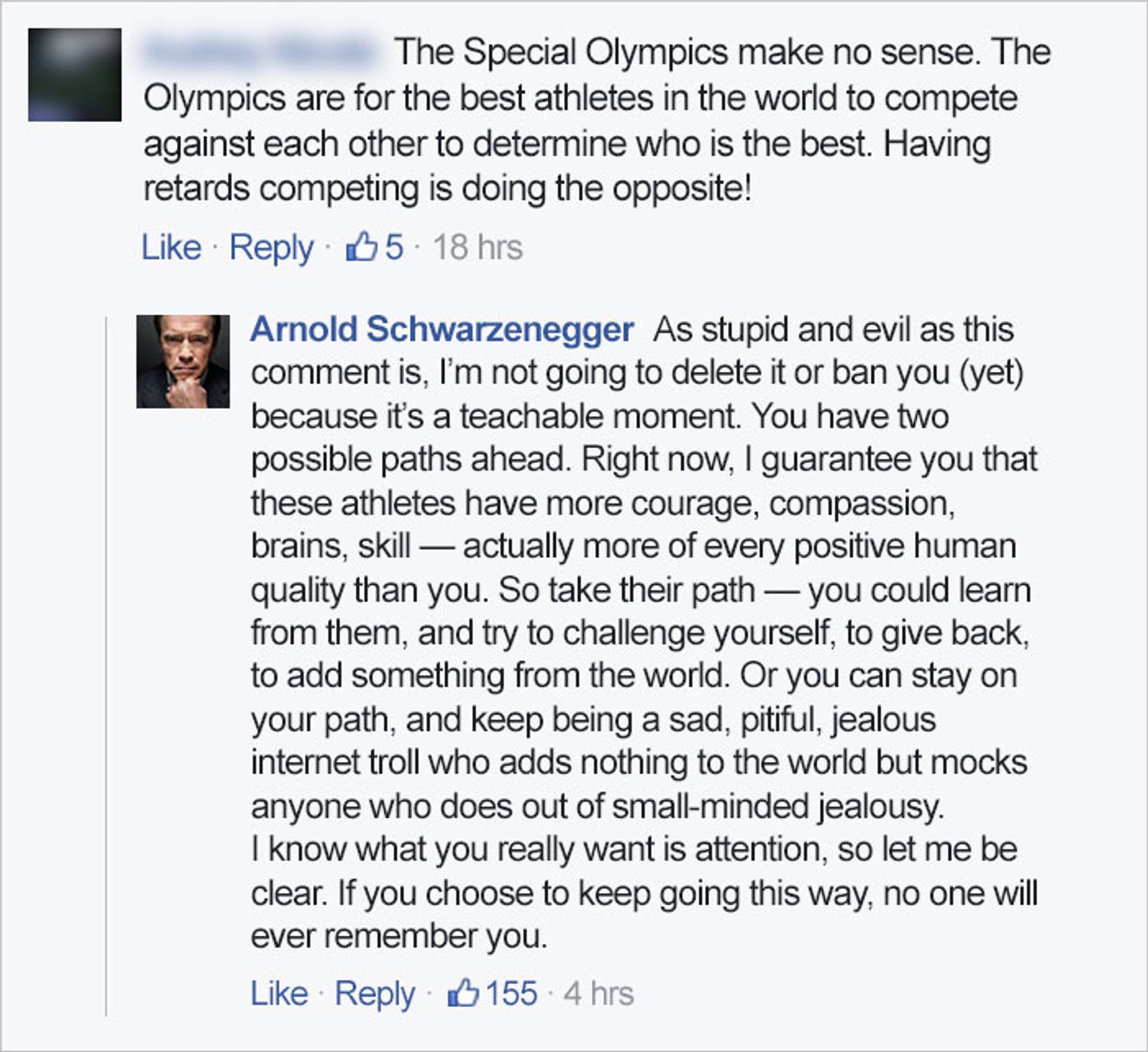 Troll: "The Special Olympics make no sense. The Olympics are for the best athletes in the world to compete against each other to determine who is the best. Having retards competing is doing the opposite!"

Schwarzenegger: "As stupid and evil as this comment is, l'm not going to delete it or ban you (yet) because it's a teachable moment. You have two possible paths ahead. Right now, l guarantee you that these athletes have more courage, compassion, brains, skill — actually more of every positive human quality than you. So take their path — you could learn from them, and try to challenge yourself, to give back, to add something from the world. Or you can stay on your path, and keep being a sad, pitiful, jealous internet troll who adds nothing to the world but mocks
anyone who does out of small-minded jealousy. I know what you really want is attention, so let me be clear. If you choose to keep going this way, no one will ever remember you."