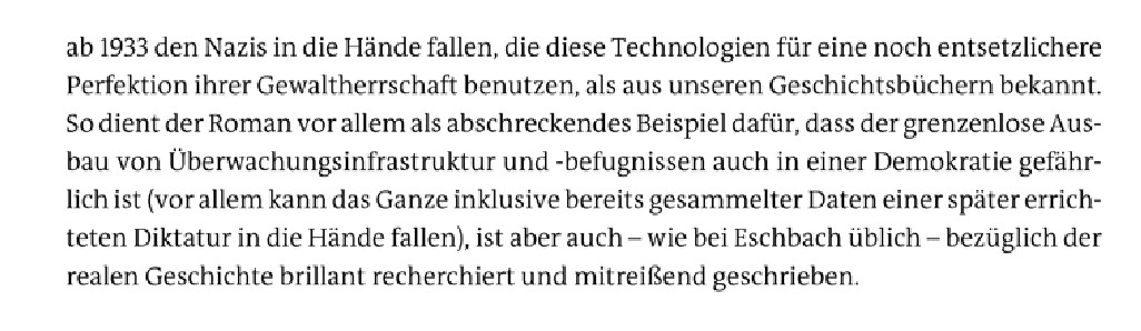 ab 1933 den Nazis in die Hände fallen, die diese Technologien für eine noch entsetzlichere Perfektion ihrer Gewaltherrschaft benutzen, als aus unseren Geschichtsbüchern bekannt. So dient der Roman vor allem als abschreckendes Beispiel dafür, dass der grenzenlose Ausbau von Überwachungsinfrastruktur und -befugnissen auch in einer Demokratie gefährlich ist (vor allem kann das Ganze inklusive bereits gesammelter Daten einer später errichteten Diktatur in die Hände fallen), ist aber auch - wie bei Eschbach üblich - bezüglich der realen Geschichte brillant recherchiert und mitreißend geschrieben.