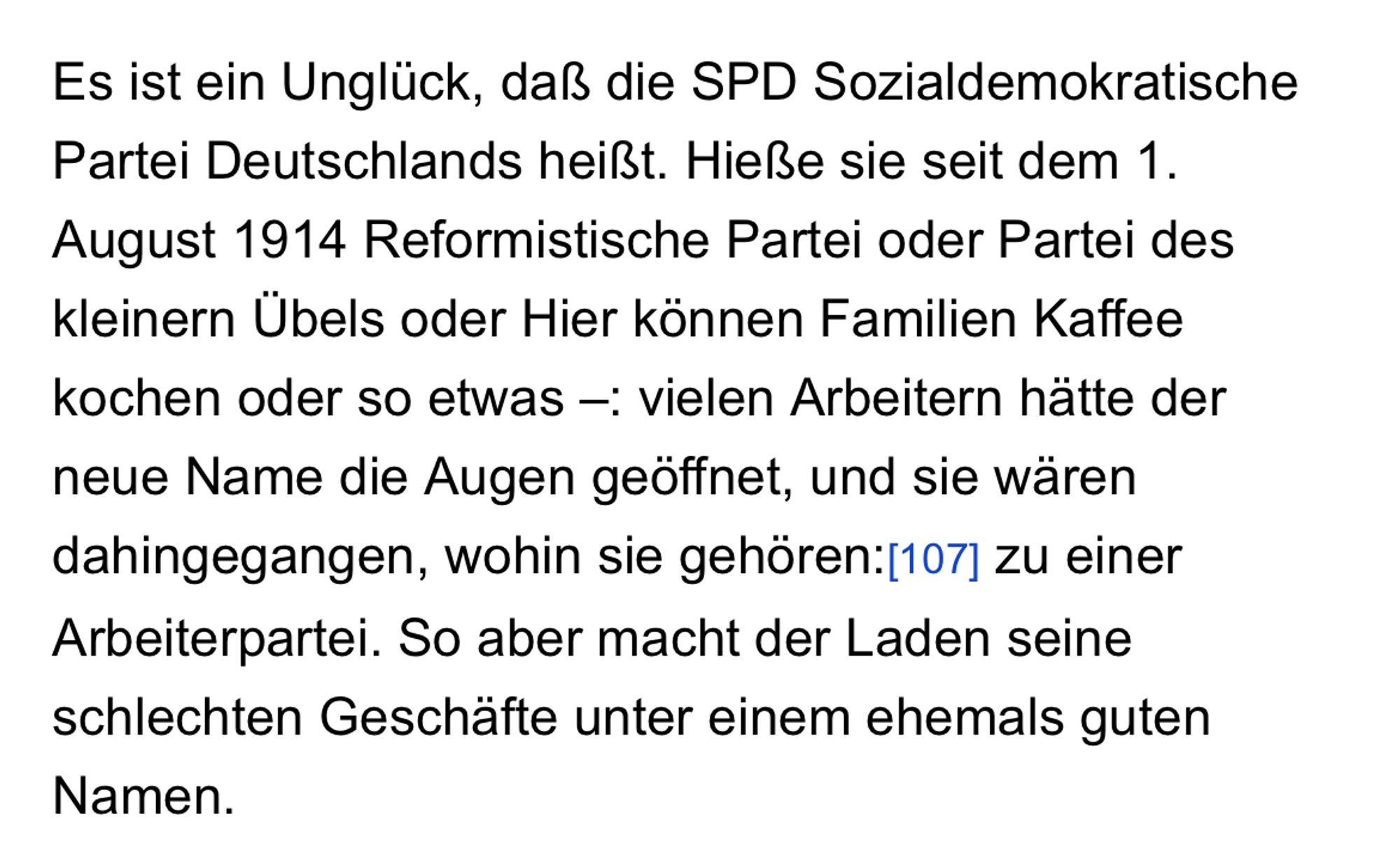 Es ist ein Unglück, daß die SPD Sozialdemokratische Partei Deutschlands heißt. Hieße sie seit dem 1. August 1914 Reformistische Partei oder Partei des kleinern Übels oder Hier können Familien Kaffee kochen oder so etwas –: vielen Arbeitern hätte der neue Name die Augen geöffnet, und sie wären dahingegangen, wohin sie gehören: zu einer Arbeiterpartei. So aber macht der Laden seine schlechten Geschäfte unter einem ehemals guten Namen.