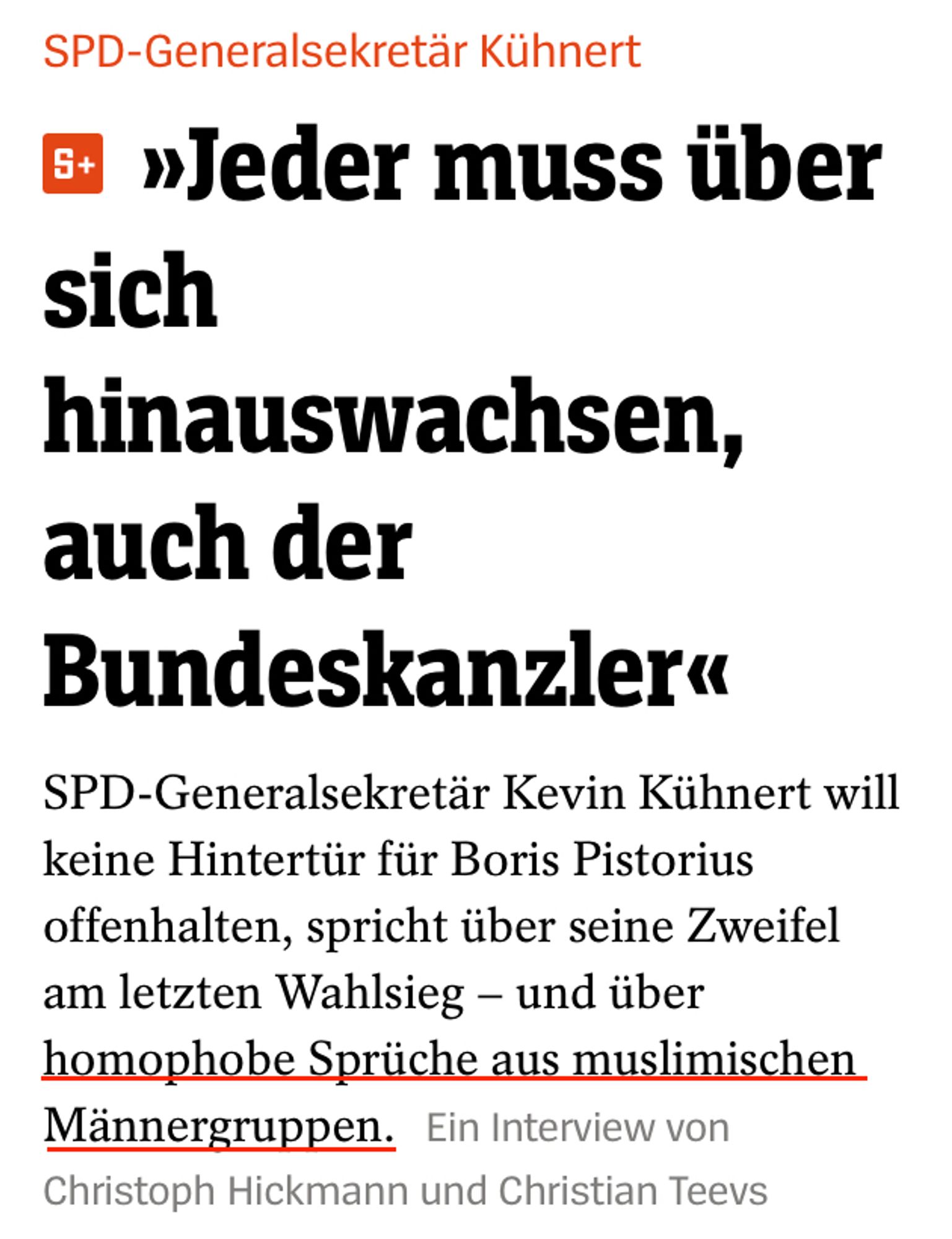 "Spiegel"-Teaser:

SPD-Generalsekretär Kühnert
»Jeder muss über sich hinauswachsen, auch der Bundeskanzler«
SPD-Generalsekretär Kevin Kühnert will keine Hintertür für Boris Pistorius offenhalten, spricht über seine Zweifel am letzten Wahlsieg - und über homophobe Sprüche aus muslimischen Männergruppen.
Ein Interview von Christoph Hickmann und Christian Teevs