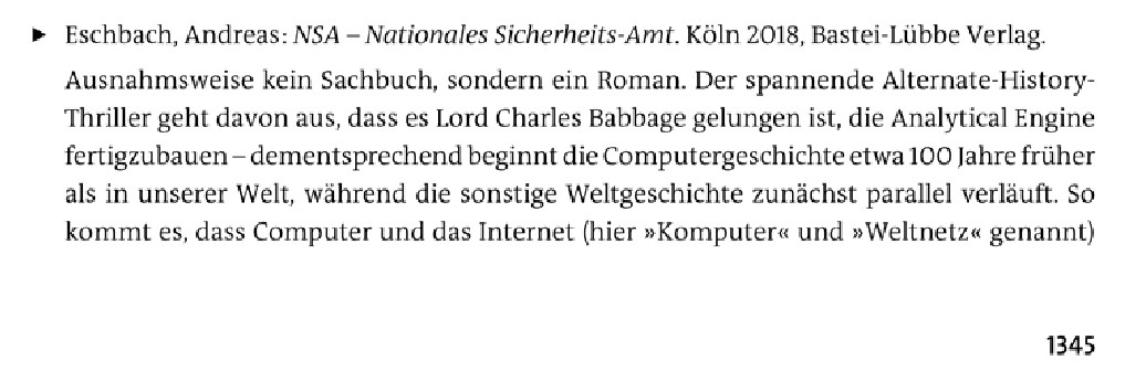 Eschbach, Andreas: NSA - Nationales Sicherheits-Amt. Köln 2018, Bastei-Lübbe Verlag.
Ausnahmsweise kein Sachbuch, sondern ein Roman. Der spannende Alternate-History-Thriller geht davon aus, dass es Lord Charles Babbage gelungen ist, die Analytical Engine fertigzubauen - dementsprechend beginnt die Computergeschichte etwa 100 Jahre früher als in unserer Welt, während die sonstige Weltgeschichte zunächst parallel verläuft. So kommt es, dass Computer und das Internet (hier »Komputer« und »Weltnetz« genannt)

[darunter Seitenzahl: 1345]