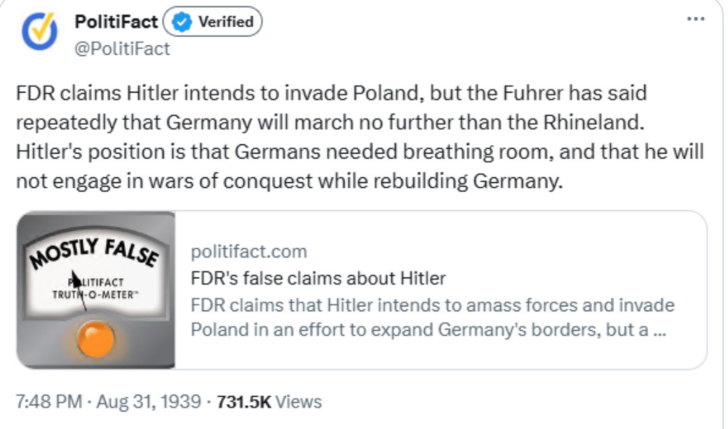 Satirical Politifact twoot giving a "mostly false" rating:

"FDR claims that Hitler intends to invade Poland, but the Fuhrer has said repeatedly that Germany will march no further than the Rhineland. Hitler's position is that Germans need breathing room, and that he will not engage in wars of conquest while rebuilding Germany."