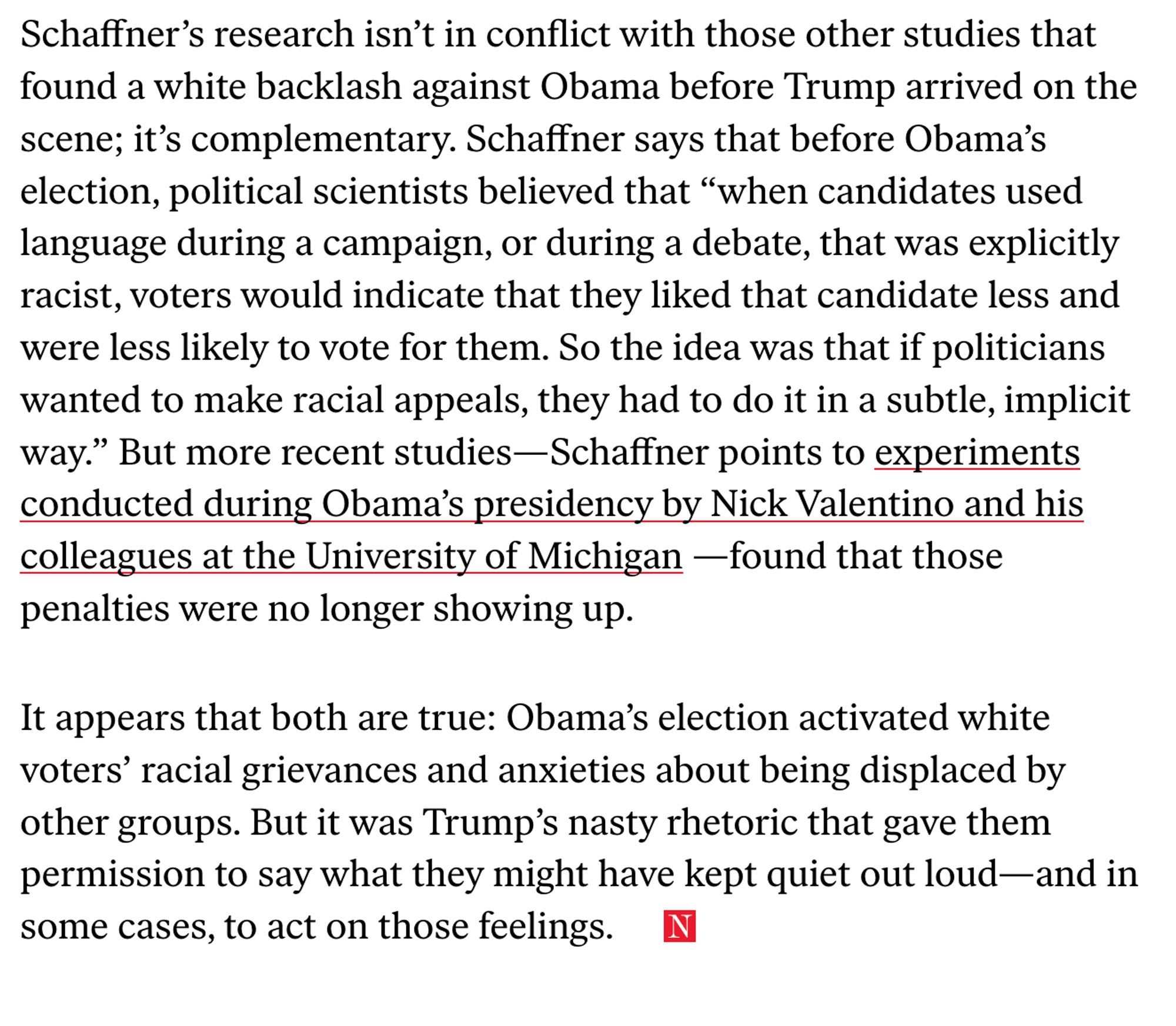 Schaffner’s research isn’t in conflict with those other studies that found a white backlash against Obama before Trump arrived on the scene; it’s complementary. Schaffner says that before Obama’s election, political scientists believed that “when candidates used language during a campaign, or during a debate, that was explicitly racist, voters would indicate that they liked that candidate less and were less likely to vote for them. So the idea was that if politicians wanted to make racial appeals, they had to do it in a subtle, implicit way.” But more recent studies... found that those penalties were no longer showing up.

It appears that both are true: Obama’s election activated white voters’ racial grievances and anxieties about being displaced by other groups. But it was Trump’s nasty rhetoric that gave them permission to say what they might have kept quiet out loud—and in some cases, to act on those feelings.