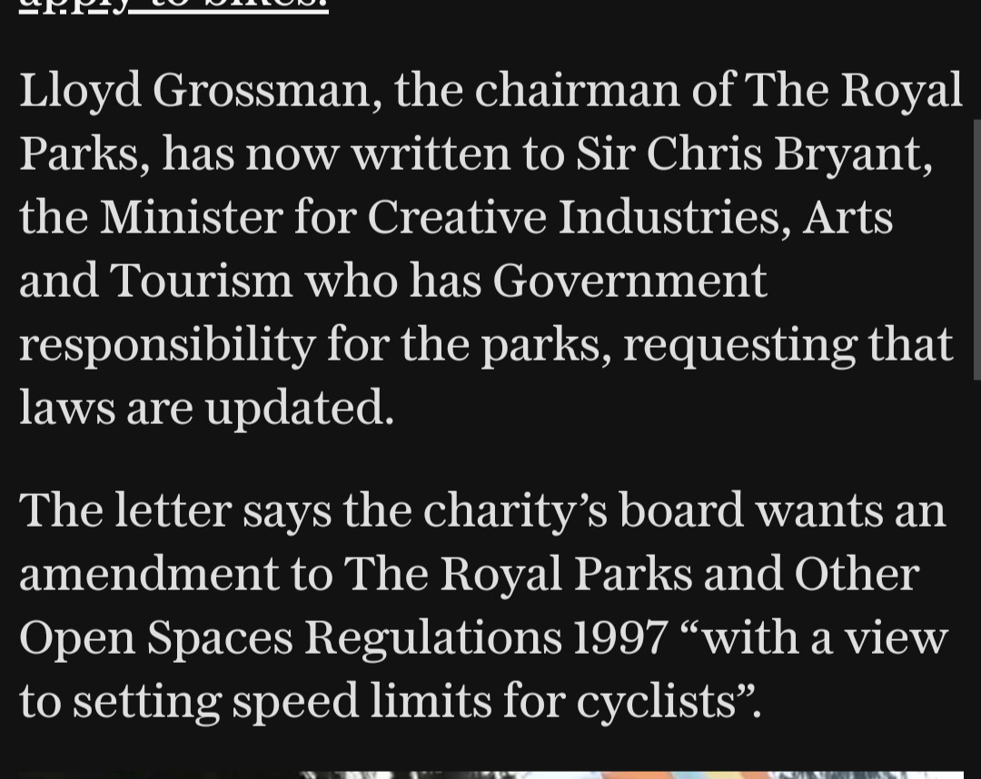 Lloyd Grossman, the chairman of The Royal Parks, has now written to Sir Chris Bryant, the Minister for Creative Industries, Arts and Tourism who has Government responsibility for the parks, requesting that laws are updated.

The letter says the charity’s board wants an amendment to The Royal Parks and Other Open Spaces Regulations 1997 “with a view to setting speed limits for cyclists”.