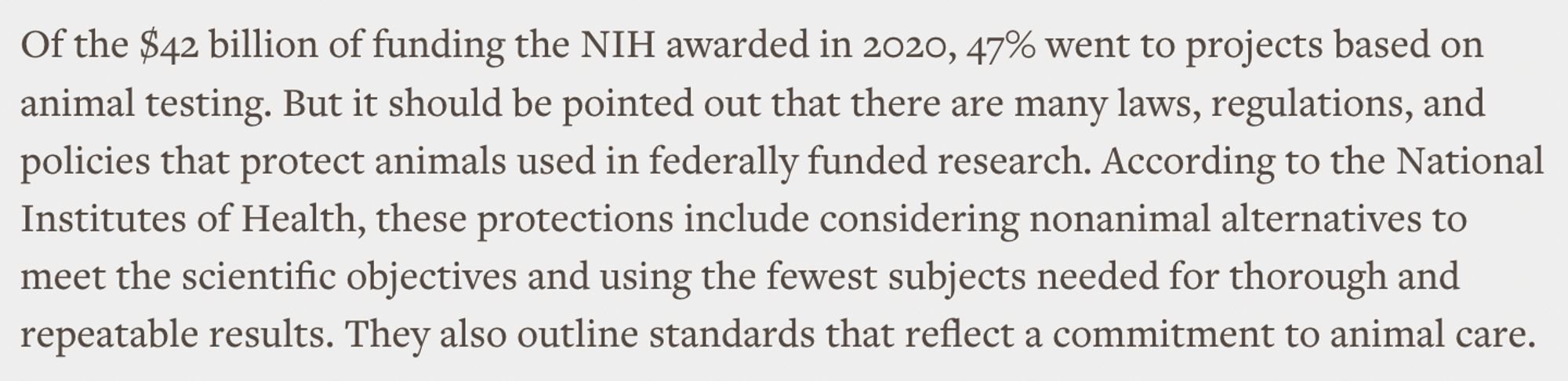 A screenshot of text from the article saying: Of the $42 billion of funding the NIH awarded in 2020, 47% went to projects based on animal testing. But it should be pointed out that there are many laws, regulations, and policies that protect animals used in federally funded research. According to the National Institutes of Health, these protections include considering nonanimal alternatives to meet the scientific objectives and using the fewest subjects needed for thorough and repeatable results. They also outline standards that reflect a commitment to animal care.