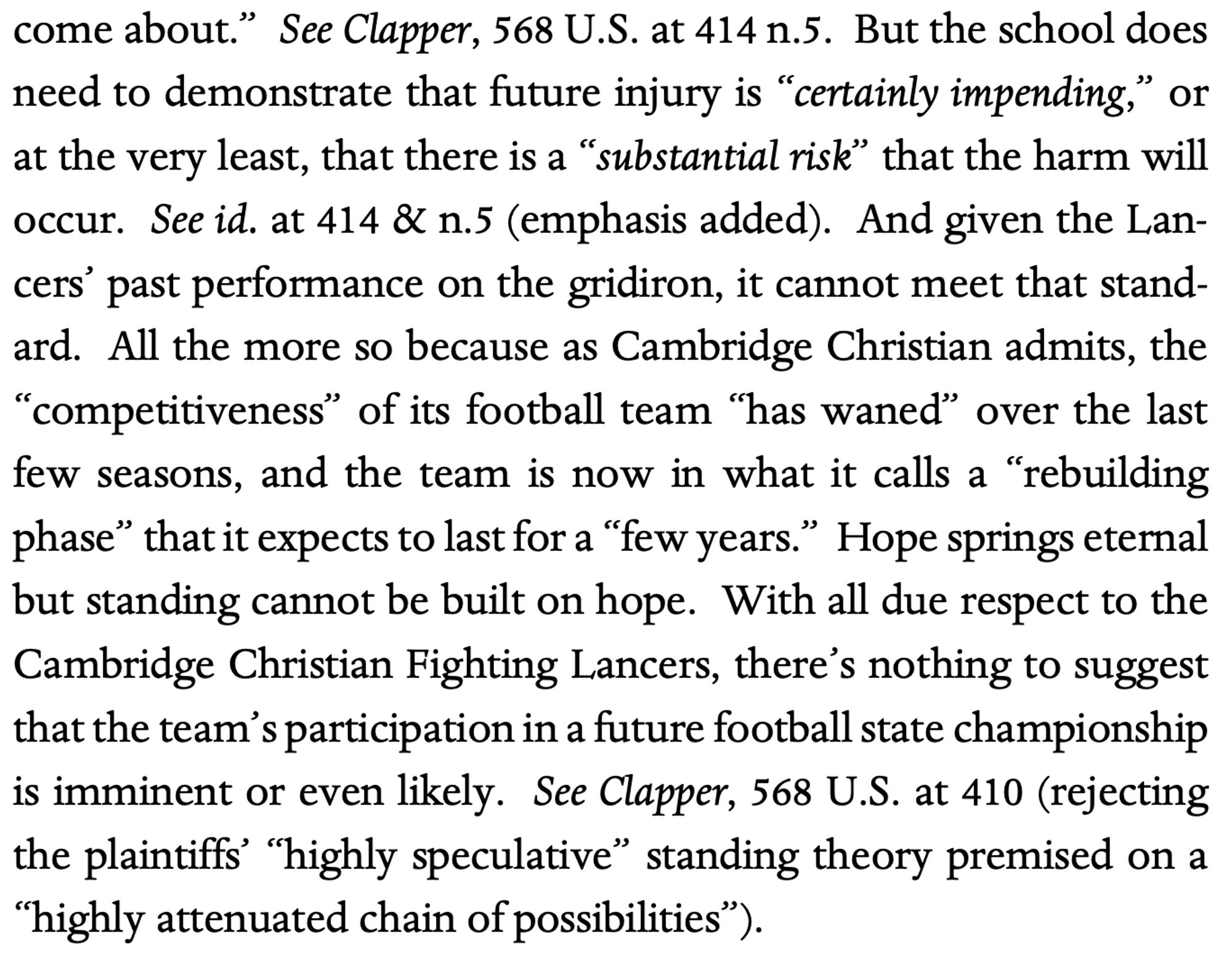 But the school does
need to demonstrate that future injury is “certainly impending,” or
at the very least, that there is a “substantial risk” that the harm will
occur. See id. at 414 & n.5 (emphasis added). And given the Lan-
cers
’ past performance on the gridiron, it cannot meet that stand-
ard. All the more so because as Cambridge Christian admits, the
“competitiveness” of its football team “has waned” over the last
few seasons, and the team is now in what it calls a “rebuilding
phase” that it expects to last for a “few years.” Hope springs eternal
but standing cannot be built on hope. With all due respect to the
Cambridge Christian Fighting Lancers, there
’s nothing to suggest
that the team’s participation in a future football state championship
is imminent or even likely. See Clapper, 568 U.S. at 410 (rejecting
the plaintiffs’ “highly speculative” standing theory premised on a
“highly attenuated chain of possibilities”).