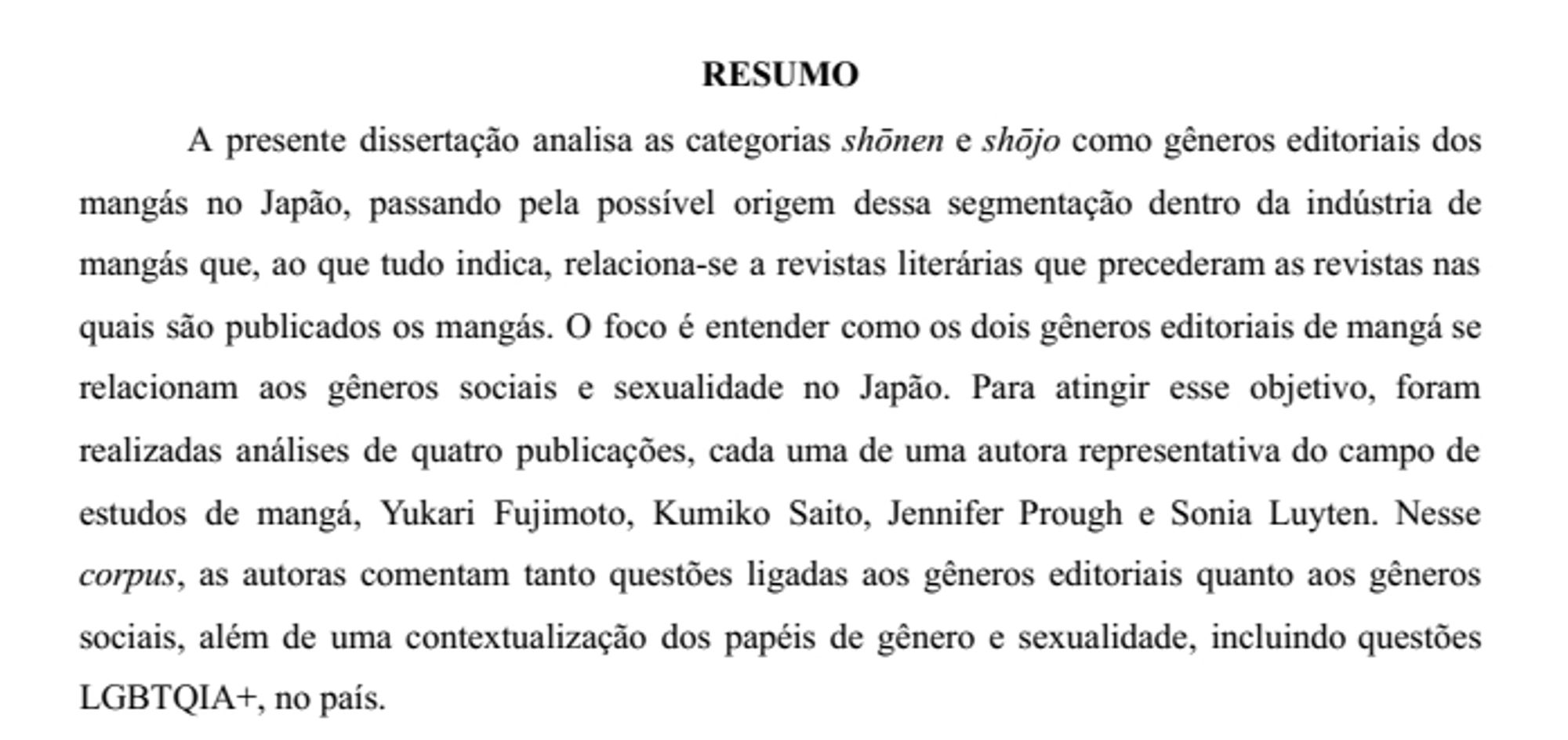 imagem: screenshot de resumo dizendo "A presente dissertação analisa as categorias shōnen e shōjo como gêneros editoriais dos mangás no Japão, passando pela possível origem dessa segmentação dentro da indústria de mangás que, ao que tudo indica, relaciona-se a revistas literárias que precederam as revistas nas quais são publicados os mangás. O foco é entender como os dois gêneros editoriais de mangá se relacionam aos gêneros sociais e sexualidade no Japão. Para atingir esse objetivo, foram realizadas análises de quatro publicações, cada uma de uma autora representativa do campo de estudos de mangá, Yukari Fujimoto, Kumiko Saito, Jennifer Prough e Sonia Luyten. Nesse corpus, as autoras comentam tanto questões ligadas aos gêneros editoriais quanto aos gêneros sociais, além de uma contextualização dos papéis de gênero e sexualidade, incluindo questões LGBTQIA+, no país."