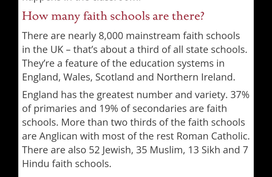 How many faith schools are there? 
There are nearly 8,000 mainstream faith schools in the UK – that’s about a third of all state schools. They’re a feature of the education systems in England, Wales, Scotland and Northern Ireland. 

England has the greatest number and variety. 37% of primaries and 19% of secondaries are faith schools. More than two thirds of the faith schools are Anglican with most of the rest Roman Catholic. There are also 52 Jewish, 35 Muslim, 13 Sikh and 7 Hindu faith schools.