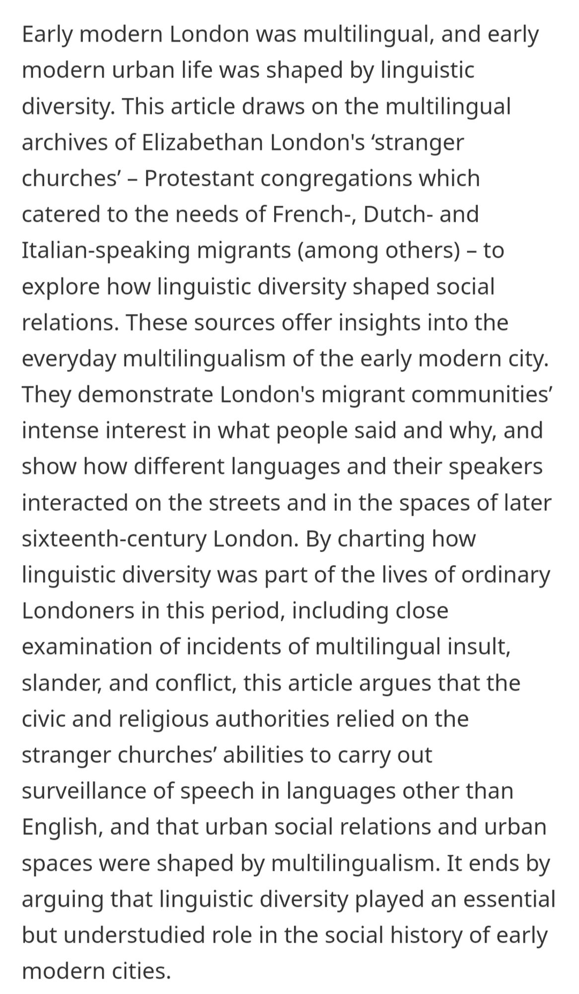 Early modern London was multilingual, and early modern urban life was shaped by linguistic diversity. This article draws on the multilingual archives of Elizabethan London's ‘stranger churches’ – Protestant congregations which catered to the needs of French-, Dutch- and Italian-speaking migrants (among others) – to explore how linguistic diversity shaped social relations. These sources offer insights into the everyday multilingualism of the early modern city. They demonstrate London's migrant communities’ intense interest in what people said and why, and show how different languages and their speakers interacted on the streets and in the spaces of later sixteenth-century London. By charting how linguistic diversity was part of the lives of ordinary Londoners in this period, including close examination of incidents of multilingual insult, slander, and conflict, this article argues that the civic and religious authorities relied on the stranger churches’ abilities to carry out surveillan