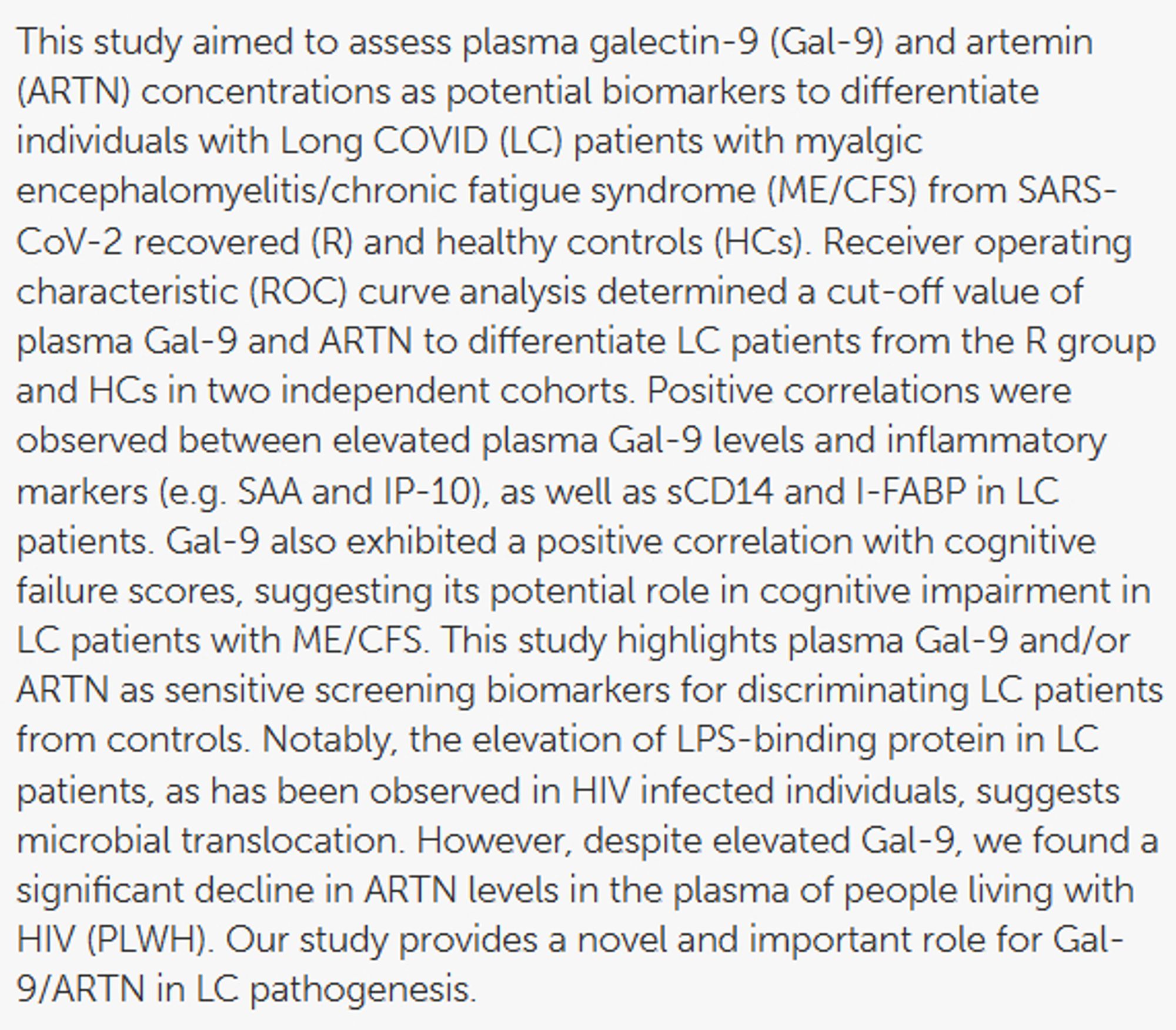 This study aimed to assess plasma galectin-9 (Gal-9) and artemin (ARTN)
 concentrations as potential biomarkers to differentiate individuals with Long
 COVID (LC) patients with myalgic encephalomyelitis/chronic fatigue syndrome
 (ME/CFS) from SARS-CoV-2 recovered (R) and healthy controls (HCs). Receiver
 operating characteristic (ROC) curve analysis determined a cut-off value of
 plasma Gal-9 and ARTN to differentiate LC patients from the R group and HCs
 in two independent cohorts. Positive correlations were observed between
 elevated plasma Gal-9 levels and inflammatory markers (e.g. SAA and IP-10), as
 well as sCD14 and I-FABP in LC patients. Gal-9 also exhibited a positive
 correlation with cognitive failure scores, suggesting its potential role in
 cognitive impairment in LC patients with ME/CFS. This study highlights plasma
 Gal-9 and/or ARTN as sensitive screening biomarkers for discriminating LC
 patients from controls. Notably, the elevation of LPS-binding protein in LC
 pati