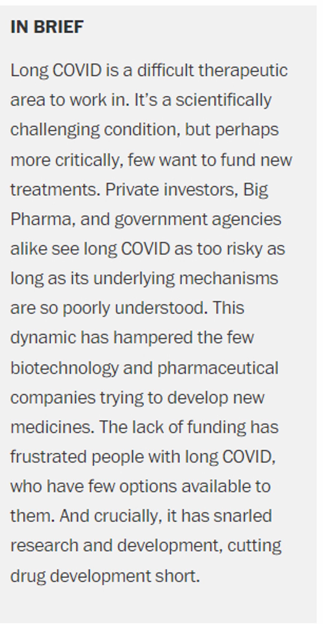 In brief
Long COVID is a difficult therapeutic area to work in. It’s a scientifically challenging condition, but perhaps more critically, few want to fund new treatments. Private investors, Big Pharma, and government agencies alike see long COVID as too risky as long as its underlying mechanisms are so poorly understood. This dynamic has hampered the few biotechnology and pharmaceutical companies trying to develop new medicines. The lack of funding has frustrated people with long COVID, who have few options available to them. And crucially, it has snarled research and development, cutting drug development short.