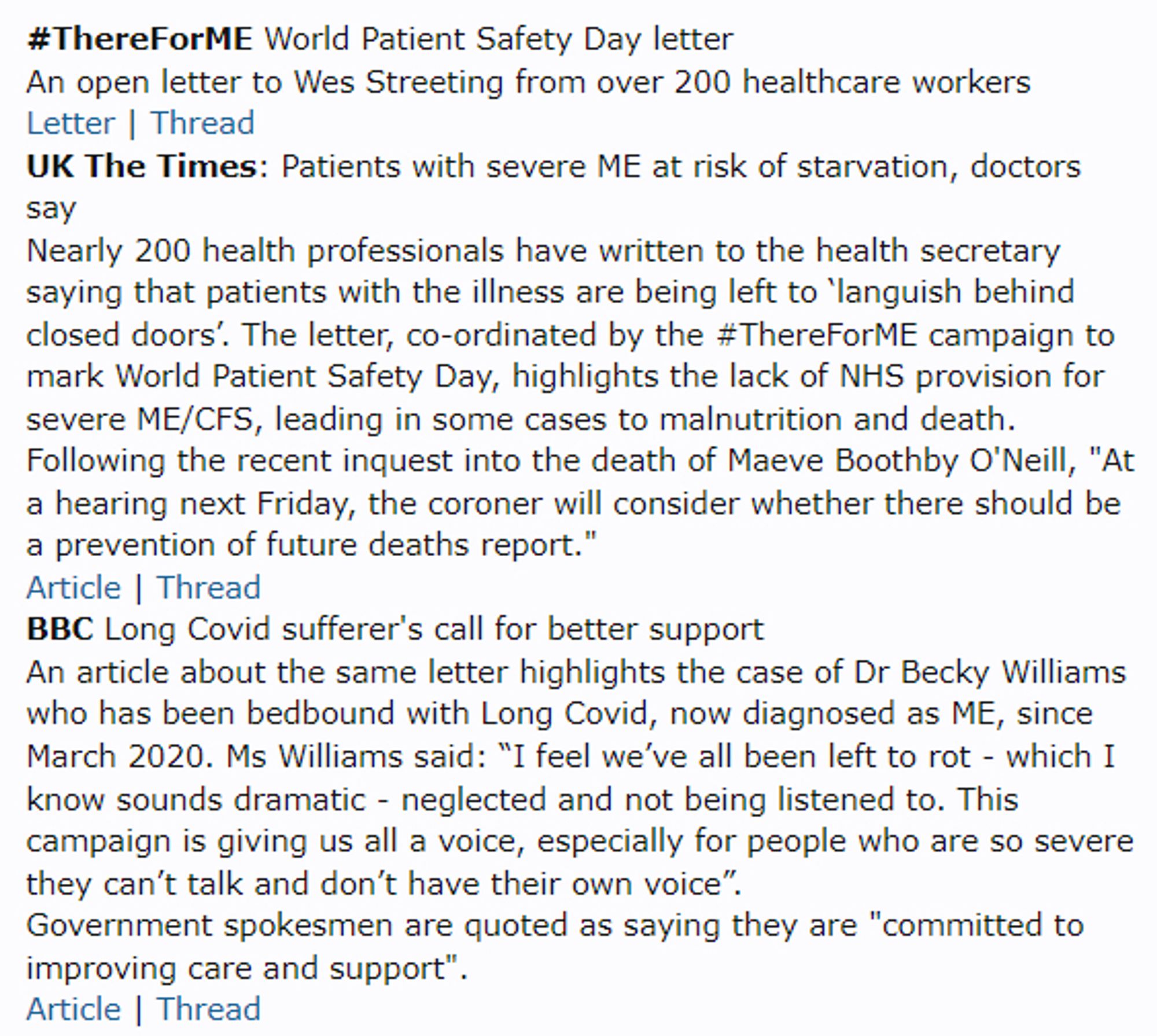 #ThereForME World Patient Safety Day letter
An open letter to Wes Streeting from over 200 healthcare workers
Letter | Thread
UK The Times: Patients with severe ME at risk of starvation, doctors say
Nearly 200 health professionals have written to the health secretary saying that patients with the illness are being left to ‘languish behind closed doors’. The letter, co-ordinated by the #ThereForME campaign to mark World Patient Safety Day, highlights the lack of NHS provision for severe ME/CFS, leading in some cases to malnutrition and death.
Following the recent inquest into the death of Maeve Boothby O'Neill, "At a hearing next Friday, the coroner will consider whether there should be a prevention of future deaths report."
Article | Thread
BBC Long Covid sufferer's call for better support
An article about the same letter highlights the case of Dr Becky Williams who has been bedbound with Long Covid, now diagnosed as ME, since March 2020. Ms Williams said: “I feel we’ve all been left to