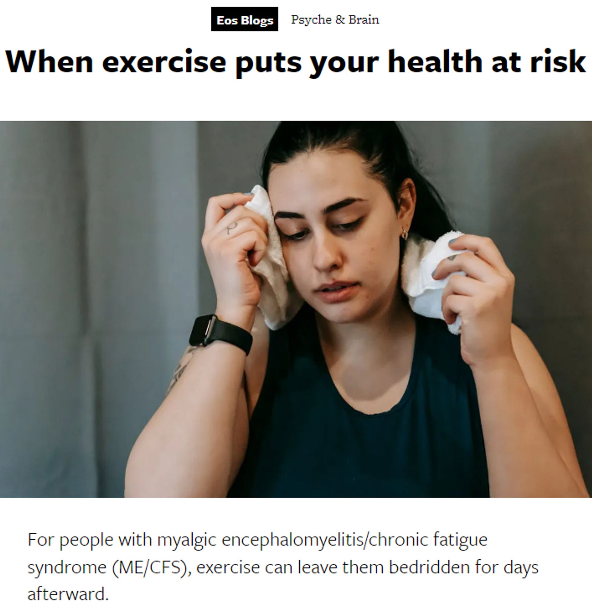 Photo of a woman with a towel around her neck who looks like she had just stopped exercising

Eos Blogs Psyche & Brain

When exercise puts your health at risk

For people with myalgic encephalomyelitis/chronic fatigue syndrome (ME/CFS), exercise can leave them bedridden for days afterward.