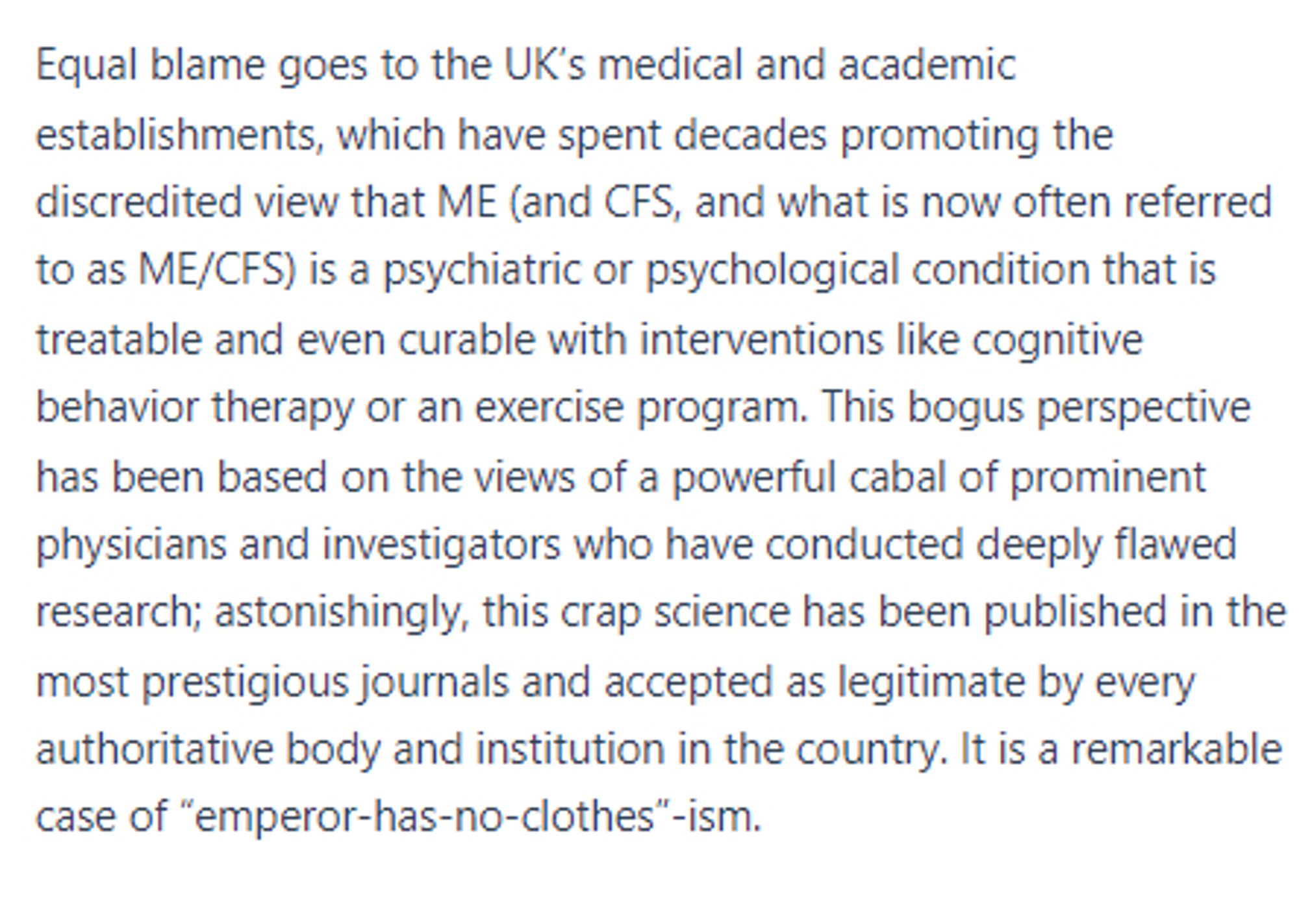 Equal blame goes to the UK’s medical and academic establishments, which have spent decades promoting the discredited view that ME (and CFS, and what is now often referred to as ME/CFS) is a psychiatric or psychological condition that is treatable and even curable with interventions like cognitive behavior therapy or an exercise program. This bogus perspective has been based on the views of a powerful cabal of prominent physicians and investigators who have conducted deeply flawed research; astonishingly, this crap science has been published in the most prestigious journals and accepted as legitimate by every authoritative body and institution in the country. It is a remarkable case of “emperor-has-no-clothes”-ism.