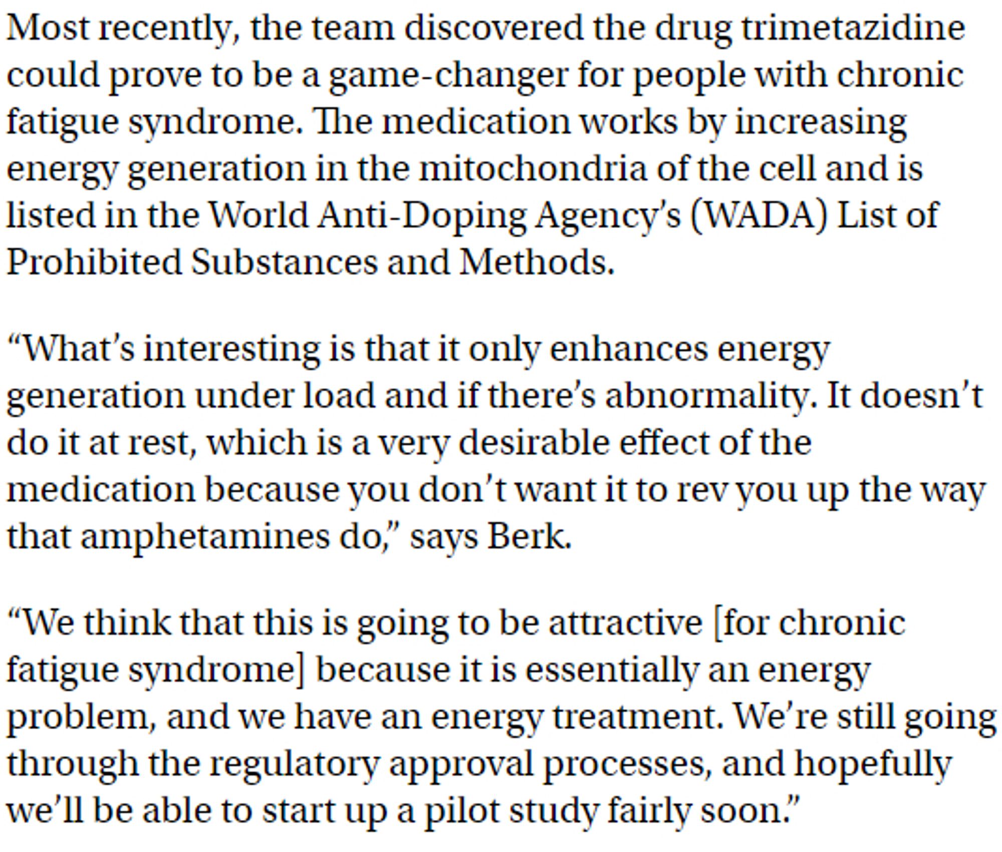 Most recently, the team discovered the drug trimetazidine could prove to be a game-changer for people with chronic fatigue syndrome. The medication works by increasing energy generation in the mitochondria of the cell and is listed in the World Anti-Doping Agency’s (WADA) List of Prohibited Substances and Methods.

“What’s interesting is that it only enhances energy generation under load and if there’s abnormality. It doesn’t do it at rest, which is a very desirable effect of the medication because you don’t want it to rev you up the way that amphetamines do,” says Berk.

“We think that this is going to be attractive [for chronic fatigue syndrome] because it is essentially an energy problem, and we have an energy treatment. We’re still going through the regulatory approval processes, and hopefully we’ll be able to start up a pilot study fairly soon.”