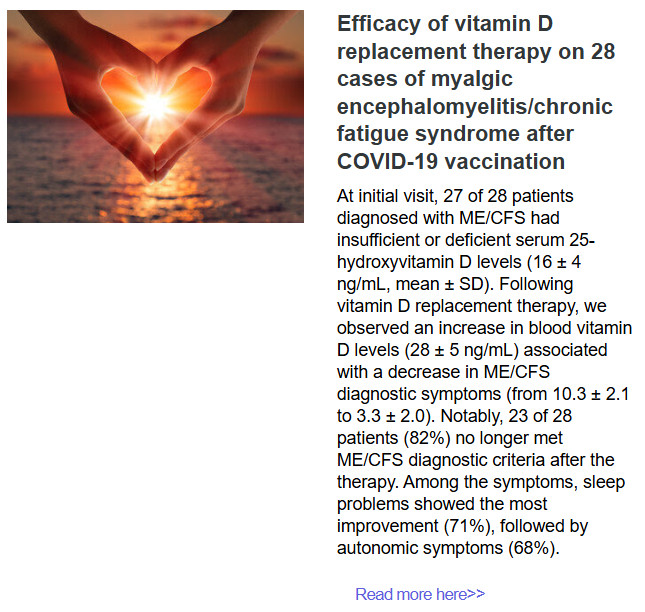 Efficacy of vitamin D replacement therapy on 28 cases of myalgic encephalomyelitis/chronic fatigue syndrome after COVID-19 vaccination
At initial visit, 27 of 28 patients diagnosed with ME/CFS had insufficient or deficient serum 25-hydroxyvitamin D levels (16 ± 4 ng/mL, mean ± SD). Following vitamin D replacement therapy, we observed an increase in blood vitamin D levels (28 ± 5 ng/mL) associated with a decrease in ME/CFS diagnostic symptoms (from 10.3 ± 2.1 to 3.3 ± 2.0). Notably, 23 of 28 patients (82%) no longer met ME/CFS diagnostic criteria after the therapy. Among the symptoms, sleep problems showed the most improvement (71%), followed by autonomic symptoms (68%).
Read more here>>