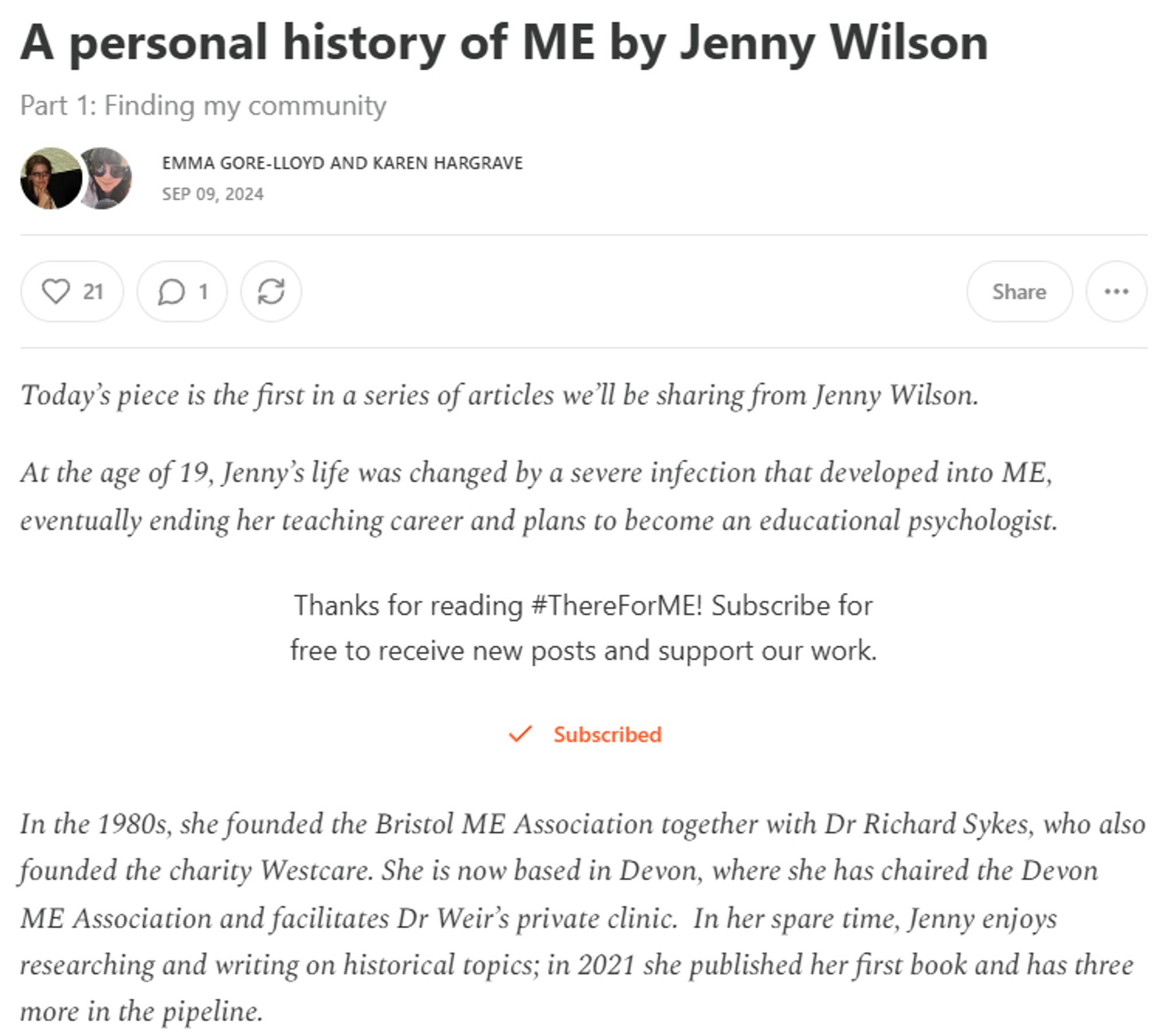 A personal history of ME by Jenny Wilson
Part 1: Finding my community


Emma Gore-Lloyd and Karen Hargrave
Sep 09, 2024

Today’s piece is the first in a series of articles we’ll be sharing from Jenny Wilson.

At the age of 19, Jenny’s life was changed by a severe infection that developed into ME, eventually ending her teaching career and plans to become an educational psychologist.

Thanks for reading #ThereForME! Subscribe for free to receive new posts and support our work.


Subscribed

In the 1980s, she founded the Bristol ME Association together with Dr Richard Sykes, who also founded the charity Westcare. She is now based in Devon, where she has chaired the Devon ME Association and facilitates Dr Weir’s private clinic.  In her spare time, Jenny enjoys researching and writing on historical topics; in 2021 she published her first book and has three more in the pipeline.