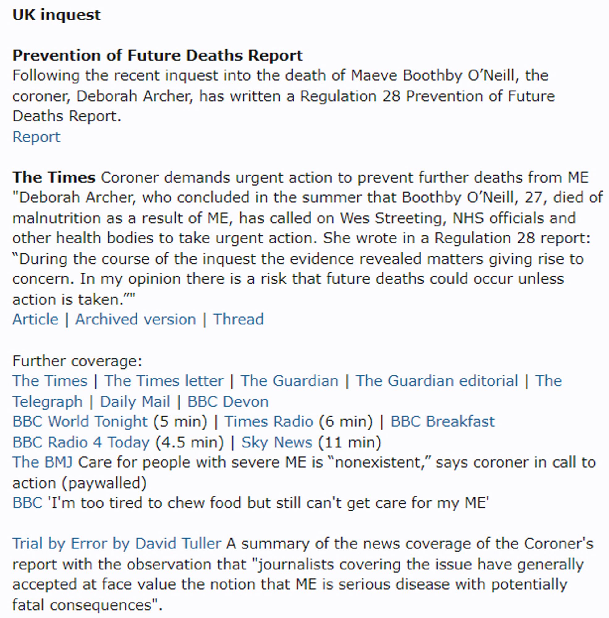 UK inquest

Prevention of Future Deaths Report
Following the recent inquest into the death of Maeve Boothby O’Neill, the coroner, Deborah Archer, has written a Regulation 28 Prevention of Future Deaths Report.
Report

The Times Coroner demands urgent action to prevent further deaths from ME
"Deborah Archer, who concluded in the summer that Boothby O’Neill, 27, died of malnutrition as a result of ME, has called on Wes Streeting, NHS officials and other health bodies to take urgent action. She wrote in a Regulation 28 report: “During the course of the inquest the evidence revealed matters giving rise to concern. In my opinion there is a risk that future deaths could occur unless action is taken.”"
Article | Archived version | Thread

Further coverage:
The Times | The Times letter | The Guardian | The Guardian editorial | The Telegraph | Daily Mail | BBC Devon
BBC World Tonight (5 min) | Times Radio (6 min) | BBC Breakfast
BBC Radio 4 Today (4.5 min) | Sky News (11 min)
The BMJ Care for people with severe ME is “nonexistent,” says coroner in call to action (paywalled)
BBC 'I'm too tired to chew food but still can't get care for my ME'

Trial by Error by David Tuller A summary of the news coverage of the Coroner's report with the observation that "journalists covering the issue have generally accepted at face value the notion that ME is serious disease with potentially fatal consequences".